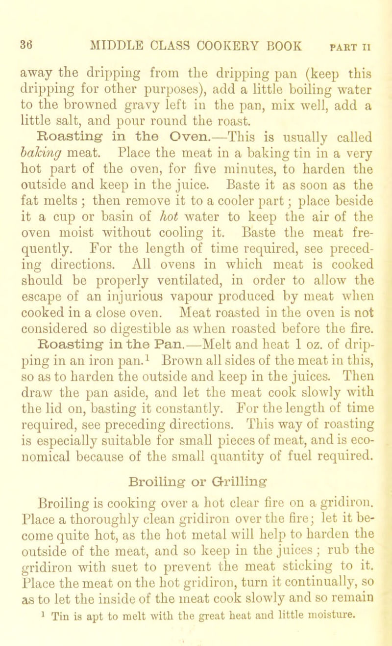 away the dripping from the dripping pan (keep this dripping for other purposes), add a little boiling water to the browned gravy left in the pan, mix well, add a little salt, and pour round the roast. Roasting in the Oven.—This is usually called baking meat. Place the meat in a baking tin in a very hot part of the oven, for five minutes, to harden the outside and keep in the juice. Baste it as soon as the fat melts ; then remove it to a cooler part; place beside it a cup or basin of hot water to keep the air of the oven moist without cooling it. Baste the meat fre- quently. For the length of time required, see preced- ing directions. All ovens in which meat is cooked should be properly ventilated, in order to allow the escape of an injurious vapour produced by meat when cooked in a close oven. Meat roasted in the oven is not considered so digestible as when roasted before the fire. Roasting in the Pan.—Melt and heat 1 oz. of drip- ping in an iron pan.^ Brown all sides of the meat in this, so as to harden the outside and keep in the juices. Then draw the pan aside, and let the meat cook slowly with the lid on, basting it constantly. For the length of time required, see preceding directions. This way of roasting is especially suitable for small pieces of meat, and is eco- nomical because of the small quantity of fuel required. Broiling or Grilling Broiling is cooking over a hot clear fire on a gridiron. Place a thoroughly clean gridiron over the fire; let it be- come quite hot, as the hot metal will help to harden the outside of the meat, and so keep in the juices; rub the gridiron with suet to prevent the meat sticking to it. Place the meat on the hot gridiron, turn it continually, so as to let the inside of the meat cook slowly and so remain ^ Tin is apt to melt with the great heat aud little moisture.