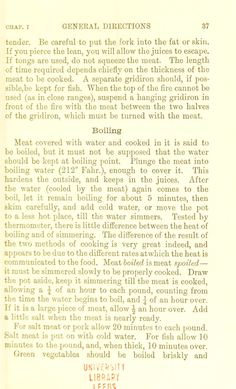 tender. Be careful to put the fork into the fat or skin. If you pierce the lean, you will allow the juices to escape. If tongs are used, do not squeeze the meat. The length of time required depends chiefly on the thickness of the meat to he cooked. A separate gridiron should, if pos- sible,be kept for flsh. When the top of the fire cannot be used (as in close ranges), suspend a hanging gridiron in front of the fire with the meat between the two halves of the gridiron, which must be turned with the meat. Boiling Meat covered with water and cooked in it is said to be boiled, but it must not be supposed that the water should be kept at boiling point. Plunge the meat into boiling water (212° Fahr.), enough to cover it. This hardens the outside, and keeps in the juices. After the water (cooled by the meat) again comes to the boil, let it remain boiling for about 5 minutes, then skim carefully, and add cold water, or move the pot to a less hot place, till the water simmers. Tested by thermometer, there is little difference between the heat of boiling and of simmering. The difference of the result of the two methods of cooking is very great indeed, and appears to be due to the different rates atwhich the heat is communicated to the food. Meat boiled is meat spoiled— it must be simmered slowly to be properly cooked. Draw the pot a.side, keep it simmering till the meat is cooked, allowing a of an hour to each pound, counting from the time the water begins to boil, and \ of an hour over. If it is a large piece of meat, allow L an hour over. Add a little salt when the meat is nearly ready. For .salt meat or pork allow 20 minutes to each pound. Salt meat is put on with cold water. For fish allow 10 minutes to the pound, and, when thick, 10 minutes over. Green vegetables should be boiled briskly and UNivtk')!!! LlBPiPf 1 FFn*;