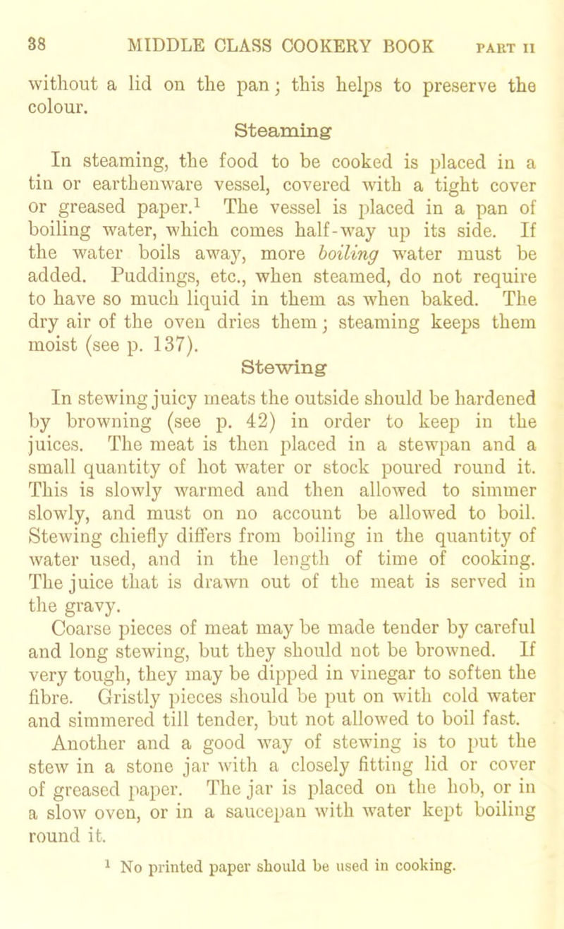 without a lid on the pan; this helps to preserve the colour. Steaming In steaming, the food to be cooked is placed in a tin or earthenware vessel, covered with a tight cover or greased paper. ^ The vessel is placed in a pan of boiling water, which comes half-way up its side. If the water boils away, more boiling w'ater must be added. Puddings, etc., when steamed, do not require to have so much liquid in them as when baked. The dry air of the oven dries them; steaming keeps them moist (see p. 137). Stewing In stewing juicy meats the outside should be hardened by browning (see p. 42) in order to keep in the juices. The meat is then placed in a stewpan and a small quantity of hot water or stock poured round it. This is slowly warmed and then allowed to simmer slowly, and must on no account be allowed to boil. SteAving chiefly differs from boiling in the quantity of water used, and in the length of time of cooking. The juice that is drawn out of the meat is served in the gravy. Coarse pieces of meat may be made tender by careful and long stewing, but they should not be browned. If very tough, they may be dipped in vinegar to soften the fibre. Gristly pieces should be put on Avith cold water and simmered till tender, but not alloAved to boil fast. Another and a good AA^ay of stewing is to put the steAV in a stone jar Avith a closely fitting lid or cover of greased paper. The jar is placed on the hob, or in a sloAv oven, or in a saucepan Avith water kept boiling round it. ^ No printed paper should be used in cooking.