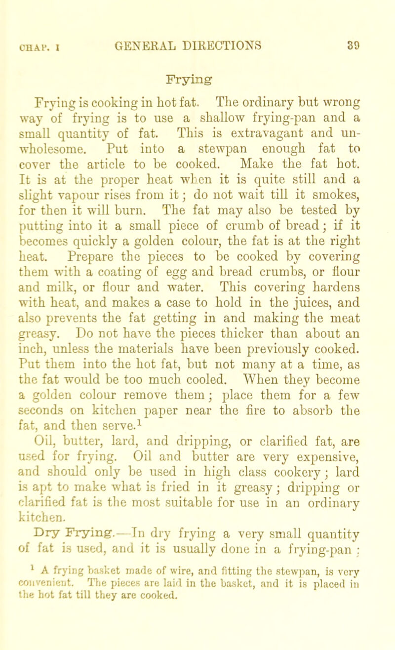 Prying Frying is cooking in hot fat. The ordinary but wrong way of frying is to use a shallow frying-pan and a small quantity of fat. This is extravagant and un- wholesome. Put into a stewpan enough fat to cover the article to be cooked. Make the fat hot. It is at the proper heat when it is quite still and a slight vapour rises from it; do not wait till it smokes, for then it will burn. The fat may also be tested by putting into it a small piece of crumb of bread; if it becomes quickly a golden colour, the fat is at the right heat. Prepare the pieces to be cooked by covering them with a coating of egg and bread crumbs, or flour and milk, or flour and water. This covering hardens with heat, and makes a case to hold in the juices, and also prevents the fat getting in and making the meat greasy. Do not have the pieces thicker than about an inch, unless the materials have been previously cooked. Put them into the hot fat, but not many at a time, as the fat would be too much cooled. When they become a golden colour remove them; place them for a few seconds on kitchen paper near the Are to absorb the fat, and then serve.^ Oil, butter, lard, and dripping, or clarified fat, are used for frying. Oil and butter are very expensive, and should only be used in high class cookery; lard is apt to make what is fried in it greasy; dripping or clarified fat is the most suitable for use in an ordinary kitchen. Dry Frying.—In dry frying a very small quantity of fat is used, and it is usually done in a frying-pan : ' A frying ba.sket made of wire, and fitting tlie stewpan, is very convenient, llie pieces are laid in the ba.sket, and it is placed in the hot fat till they are cooked.
