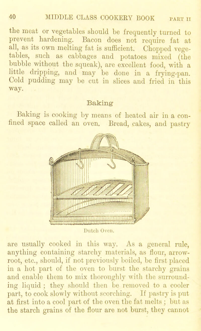 the meat or vegetables should be frequently turned to prevent hardening. Bacon does not require fat at all, as its own melting fat is sufficient. Chopped vege- tables, such as cabbages and potatoes mixed (the bubble without the squeak), are excellent food, with a little dripping, and may be done in a fryingqian. Cold pudding may be cut in slices and fried in this way. Baking Baking is cooking by means of heated air in a con- fined space called an oven. Bread, cakes, and j^astry Dutch Oven. are usually cooked in this waj^ As a general rule, anything containing starchy materials, as flour, arrow- root, etc., should, if not previously boiled, be first placed in a hot part of the oven to burst the starchy grains and enable them to mix thoroughly vith the surround- ing liquid ; they should then be removed to a cooler part, to cook slowly without scorching. If pastry is j)ut at first into a cool part of the oven the fat melts ; but as the starch grains of the flour are not burst, they cannot
