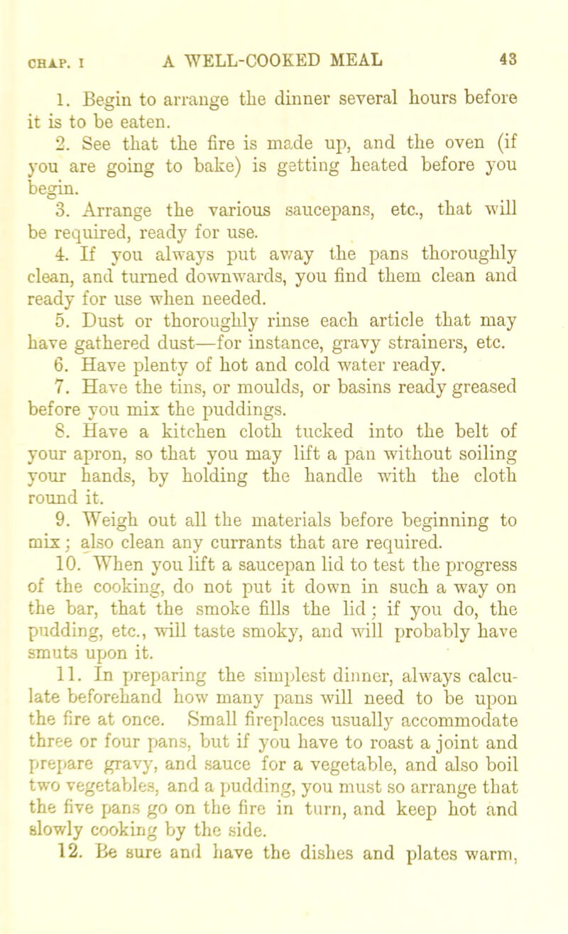 1. Begin to arrange the dinner several hours before it is to be eaten. 2. See that the fire is made up, and the oven (if you are going to bake) is getting heated before you begin. 3. Arrange the various saucepans, etc., that will be required, ready for use. 4. If you always put avi^ay the pans thoroughly clean, and turned do^Ynwards, you find them clean and ready for use when needed. 5. Dust or thoroughly rinse each article that may have gathered dust—for instance, gravy strainers, etc. 6. Have plenty of hot and cold water ready. 7. Have the tins, or moulds, or basins ready greased before you mix the puddings. 8. Have a kitchen cloth tucked into the belt of your apron, so that you may lift a pan without soiling your hands, by holding the handle wdth the cloth round it. 9. Weigh out all the materials before beginning to mix; also clean any currants that are required. 10. When you lift a saucepan lid to test the progress of the cooking, do not put it down in such a way on the bar, that the smoke fills the lid; if you do, the pudding, etc., will taste smoky, and will probably have smuts upon it. 11. In preparing the simplest dinner, always calcu- late beforehand how many pans will need to be upon the fire at once. Small fireplaces usually accommodate three or four pans, but if you have to roast a joint and prepare gravy, and sauce for a vegetable, and also boil two vegetables, and a pudding, you must so arrange that the five pans go on the fire in turn, and keep hot and slowly cooking by the side. 12. Be sure and have the dishes and plates warm.