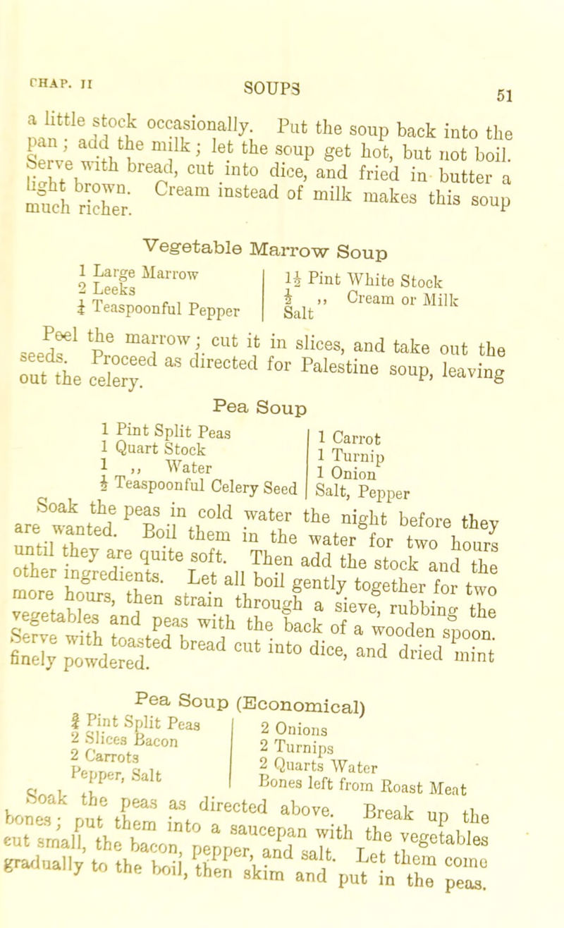 S0UP3 51 Servo ‘^•tl.'tf “l”' ’ ®™P *®‘ boil. uht hm* '‘.“‘o ““d Wed in butter a mud. riS: =“P Vegetable Marrow Soup 1 Large JIarrow 2 Leeks i Teaspoonful Pepper li Pint White Stock i ,, Cream or Milk Salt ^eeds. Proceed as directed for Palestine soup, leaving 1 Carrot 1 Turnip 1 Onion Salt, Pepper out the celery Pea Soup 1 Pint Split Peas 1 Quart Stock 1 ,, M'^ater i Teaspoonful Celery Seed x ar<f atuterf «bt before they until they are quite soft. Then add the stock and the r ingredients. Let all boil gently together for two more hours, then strain through a sieve rubhino- th find; p'wdS <^™d lint Pea Soup (Economical) InKf rj • 2 Onions 2 Turnips 2 Quarts Water Bones left from Roast Meat 1 Pint Split Peas 2 Slices Bacon 2 Carrots Bepper, Salt uom itoast Meat boak the peas as directed above Breik nn finally te the W,.?h^!: skim‘'a:i‘-pud'L“T “r