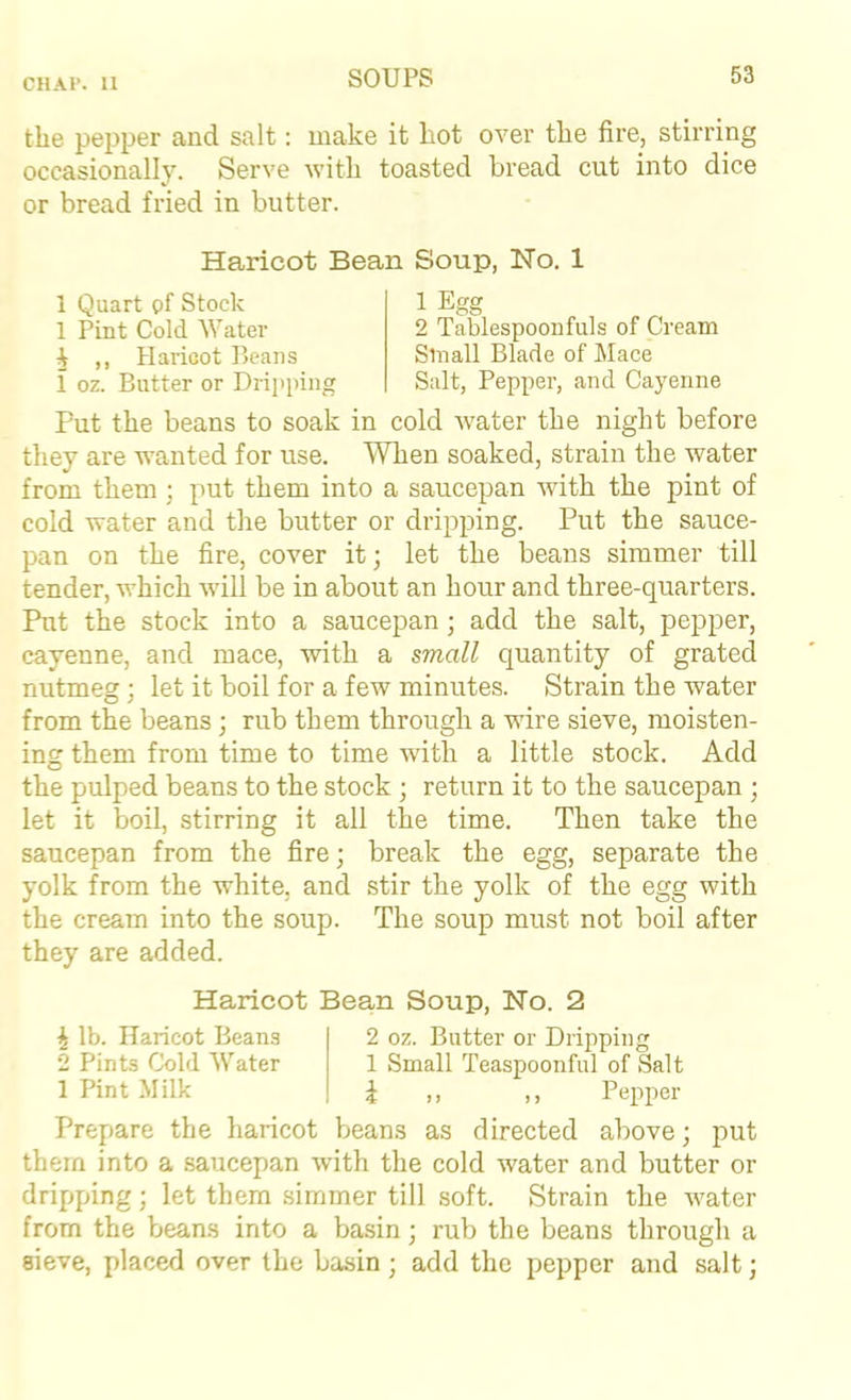 CHAl*. 11 the pepper and salt: make it hot over the fire, stirring occasionally. Serve witli toasted bread cut into dice or bread fried in butter. Haricot Bean Soup, No. 1 1 Quart pf Stock 1 Pint Cold Water J ,, Haricot Ueaiis i oz. Butter or Dripping 1 Egg 2 Tablespooufuls of Cream Small Blade of Mace Salt, Pepper, and Cayenne Put the beans to soak in cold water the night before they are wanted for use. When soaked, strain the water from them ; put them into a saucepan with the pint of cold water and the butter or dripping. Put the sauce- pan on the fire, cover it; let the beans simmer till tender, which will be in about an hour and three-quarters. Rit the stock into a saucepan; add the salt, pepper, cayenne, and mace, with a small quantity of grated nutmeg; let it boil for a few minutes. Strain the water from the beans; rub them through a wire sieve, moisten- ing them from time to time with a little stock. Add the pulped beans to the stock ; return it to the saucepan ; let it boil, stirring it all the time. Then take the saucepan from the fire; break the egg, separate the yolk from the white, and stir the yolk of the egg with the cream into the soup. The soup must not boil after they are added. Haricot Bean Soup, No. 2 1 lb. Haricot Beans 2 Pints Cold Water 1 Pint Milk 2 oz. Butter or Dripping 1 Small Teaspoonful of Salt i ,, ,, Pepper Prepare the haricot beans as directed above; put them into a saucepan wdth the cold water and butter or dripping; let them simmer till soft. Strain the water from the beans into a basin; rub the beans through a sieve, placed over the basin; add the pepper and salt;