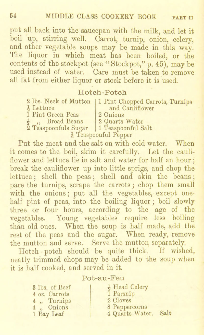 put all back into the saucepan with the milk, and let it boil up, stirring well. Carrot, turnip, onion, celery, and other vegetable soups may be made in this way. The liquor in which meat has been boiled, or the contents of the stockpot (see “ Stockpot,” p. 45), may be used instead of water. Care must be taken to remove all fat from either liquor or stock before it is used. Hotch-Potch 2 lbs. Neck of Mutton 1 Pint Chopped Carrots, Turnips ^ Lettuce and Cauliflower 1 Pint Green Peas 2 Onions J ,, Broad Beans 2 Quarts Water 2 Teaspoonfuls Sugar 1 Teaspoonful Salt ^ Teaspoonful Pepper Put the meat and the salt on with cold water. When it comes to the boil, skim it carefully. Let the cauli- flower and lettuce lie in salt and water for half an hour ; break the cauliflower up into little sprigs, and chop the lettuce; shell the peas; shell and skin the beans; pare the turnips, scrape the carrots; chop them small with the onions; put all the vegetables, except one- half pint of peas, into the boiling liquor; boil slowly three or four hours, according to the age of the vegetables. Young vegetables require less boiling than old ones. When the soup is half made, add the rest of the peas and the sugar. When ready, remove the mutton and serve. Serve the mutton separately. Hotch-potch should be quite thick. If wished, neatly trimmed chops may be added to the soup when it is half cooked, and served in it. 3 lbs. of Beef 4 oz. Carrots 4 „ Turnips 4 „ Onions 1 Bay Leaf Pot-au-Feu J Head Celery 1 Parsnip 2 Cloves 8 Peppercorns 4 Quarts Water. Salt