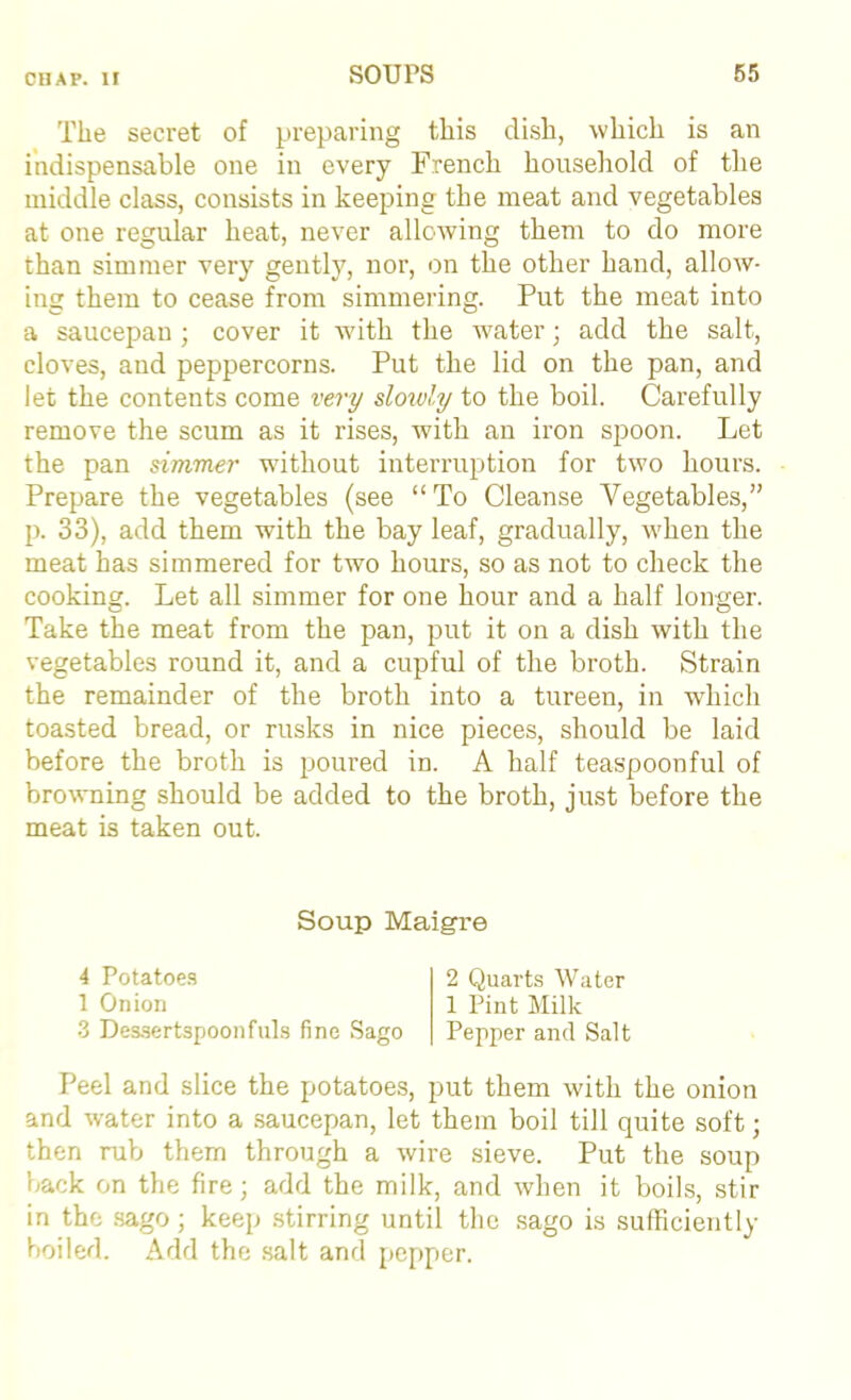 The secret of preparing this dish, which is an indispensable one in every French household of the middle class, consists in keeping the meat and vegetables at one regular heat, never allowing them to do more than simmer very gentlj', nor, on the other hand, allow- ing them to cease from simmering. Put the meat into a saucepan ; cover it with the water; add the salt, cloves, and peppercorns. Put the lid on the pan, and let the contents come very slowly to the boil. Carefully remove the scum as it rises, with an iron spoon. Let the pan simmer without interruption for two hours. Prepare the vegetables (see “To Cleanse Vegetables,” p. 33), add them with the bay leaf, gradually, when the meat has simmered for two hours, so as not to check the cooking. Let all simmer for one hour and a half longer. Take the meat from the pan, put it on a dish with the vegetables round it, and a cupful of the broth. Strain the remainder of the broth into a tureen, in which toasted bread, or rusks in nice pieces, should be laid before the broth is poured in. A half teaspoonful of browning should be added to the broth, just before the meat is taken out. Soup Maigre 4 Potatoe.s 1 Onion •3 Des.sertspoonfills fine Sago 2 Quarts Water 1 Pint Milk Pepper and Salt Peel and slice the potatoes, put them with the onion and water into a .saucepan, let them boil till quite soft; then rub them through a wire sieve. Put the soup back on the fire; add the milk, and when it boils, stir in the .sago; keep .stirring until the .sago is sufficiently boiled. Add the .salt and pepper.