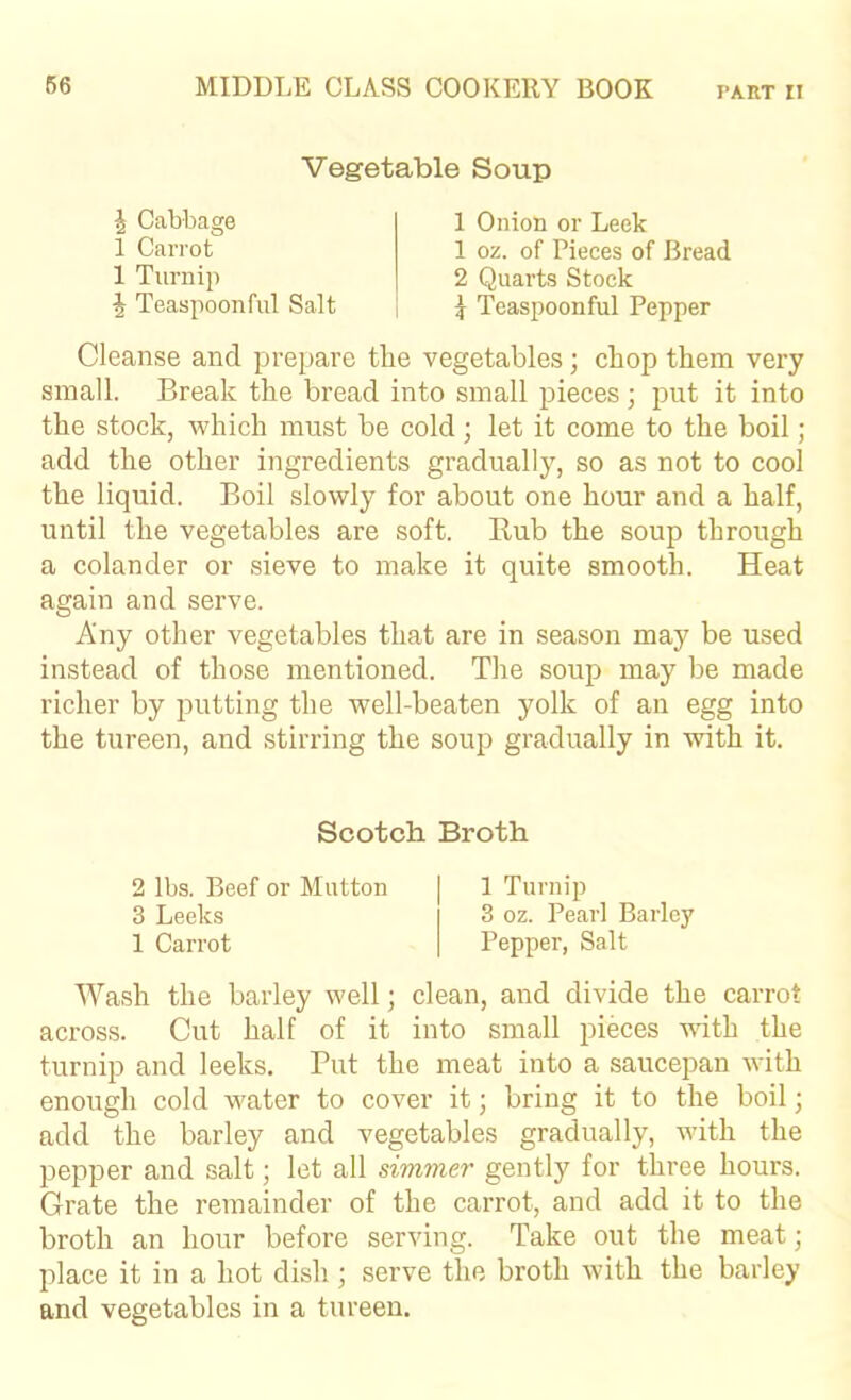 Vegetable Soup ^ Cabbage 1 Carrot 1 Turnip 1 Onion or Leek 1 oz. of Pieces of Bread 2 Quarts Stock ^ Teaspoonful Pepper ^ Teaspoonful Salt Cleanse and prepare the vegetables; chop them very small. Break the bread into small pieces; put it into the stock, which must be cold; let it come to the boil; add the other ingredients gradually, so as not to cool the liquid. Boil slowly for about one hour and a half, until the vegetables are soft. B,ub the soup through a colander or sieve to make it quite smooth. Heat again and serve. Any other vegetables that are in season may be used instead of those mentioned. The soup may be made richer by putting the well-beaten yolk of an egg into the tureen, and stirring the soup gradually in with it. Wash the barley well; clean, and divide the carrot across. Cut half of it into small pieces with the turnip and leeks. Put the meat into a saucepan with enough cold water to cover it; bring it to the boil; add the barley and vegetables gradually, with the pepper and salt; let all simmer gently for three hours. Grate the remainder of the carrot, and add it to the broth an hour before serving. Take out the meat; place it in a hot dish ; serve the broth with the barley and vegetables in a tureen. Scotch Broth 2 lbs. Beef or Mutton 3 Leeks 1 Carrot 1 Turnip 3 oz. Pearl Barley Pepper, Salt