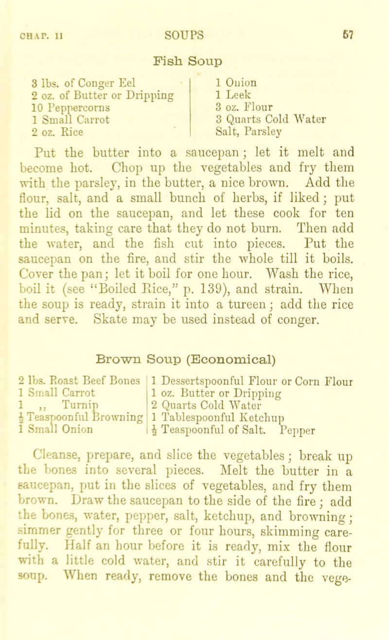 Fish Soup 3 lbs. of Couger Eel 2 oz. of Butter or Dripping 10 Peppercorns 1 Small Carrot 2 oz. Rice 1 Onion 1 Leek 3 oz. Flour 3 Quarts Cold Water Salt, Parsley Put the butter into a .saucepan; let it melt and become hot. Chop up the vegetables and fry them with the parsley, in the butter, a nice brown. Add the flour, salt, and a small bunch of herbs, if liked; put the lid on the saucepan, and let these cook for ten minutes, taking care that they do not burn. Then add the water, and the fish cut into pieces. Put the saucepan on the fire, and stir the whole till it boils. Cover the pan; let it boil for one hour. Wash the rice, boil it (see “Boiled Piice,” p. 139), and strain. When the soup is ready, strain it into a tureen; add the rice and serve. Skate may be used instead of conger. Brown Soup (Economical) 2 lbs. Roast Beef Bones 1 Small Carrot 1 ,, Turnip ^ Teasnoonful Browning 1 Small Onion 1 Dessertspoonful Flour or Corn Flour 1 oz. Butter or Dripping 2 Quarts Cold Water 1 Tablespoonful Ketchup ^ Teaspoonful of Salt. Pepper Cleanse, prepare, and slice the vegetables; break up the bones into several pieces. Melt the butter in a saucepan, put in the slices of vegetables, and fry them brown. Draw the saucepan to the side of the fire ; add the bone,s, water, pepper, salt, ketchup, and browning; simmer gently for three or four hours, skimming care- fully. Half an hour before it is ready, mix the flour with a little cold water, and .stir it carefully to the soup. When ready, remove the bones and the vege-