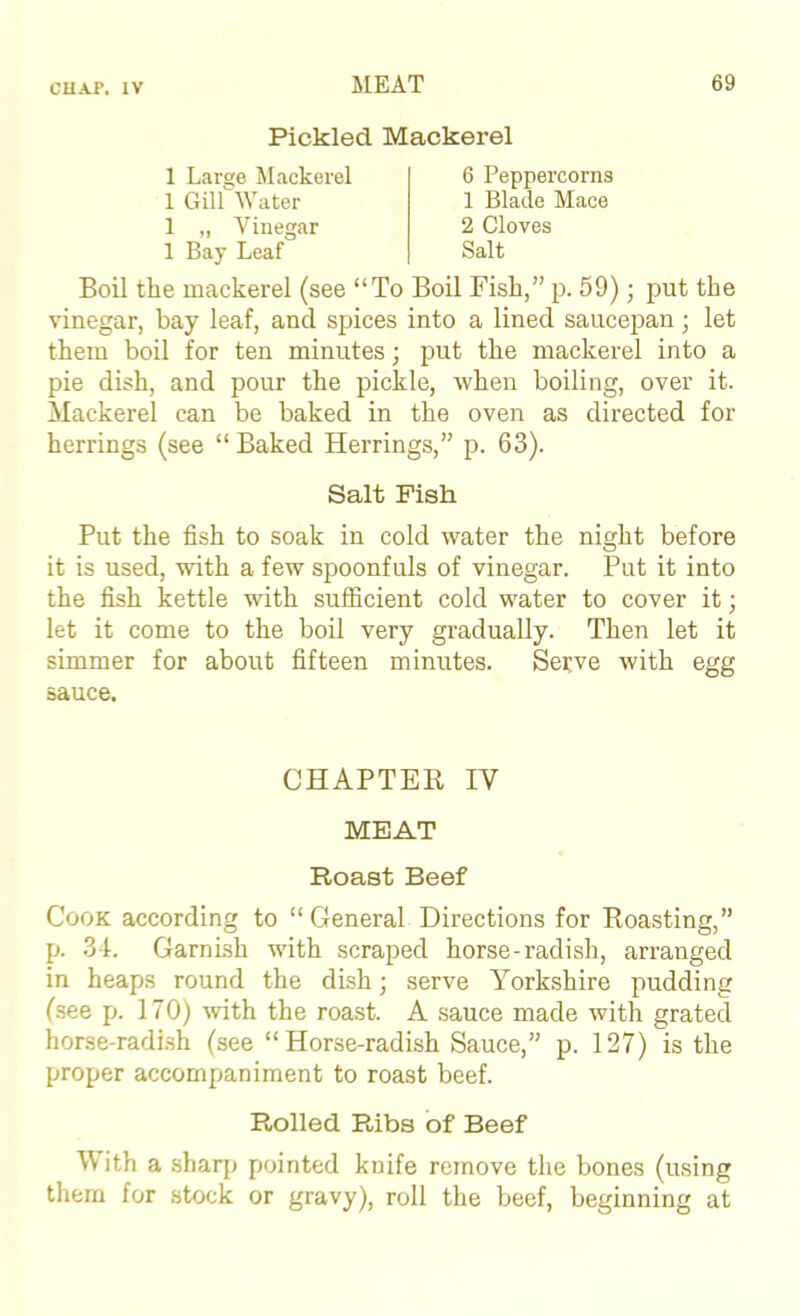 Pickled Mackerel 1 Gill Water 1 „ \'^iuegar 1 Bay Leaf 1 Large Mackerel 6 Peppercorns 1 Blade Mace 2 Cloves Salt Boil the mackerel (see “To Boil Fish,” p. 59); put the vinegar, bay leaf, and spices into a lined saucepan; let them boil for ten minutes; put the mackerel into a pie dish, and pour the pickle, when boiling, over it. Mackerel can be baked in the oven as directed for herrings (see “ Baked Herrings,” p. 63). Put the fish to soak in cold water the night before it is used, with a few spoonfuls of vinegar. Put it into the fish kettle with sufficient cold water to cover it; let it come to the boil very gradually. Then let it simmer for about fifteen minutes. Serve with egg sauce. Cook according to “ General Directions for Roasting,” p. 34. Garnish with scraped horse-radish, arranged in heaps round the dish; serve Yorkshire pudding (.see p. 170) with the roast. A sauce made with grated horse-radi.sh (see “Horse-radish Sauce,” p. 127) is the proper accompaniment to roast beef. Rolled Ribs of Beef \\ ith a sharp pointed knife remove the bones (using them for stock or gravy), roll the beef, beginning at Salt Fish CHAPTER IV MEAT Roast Beef