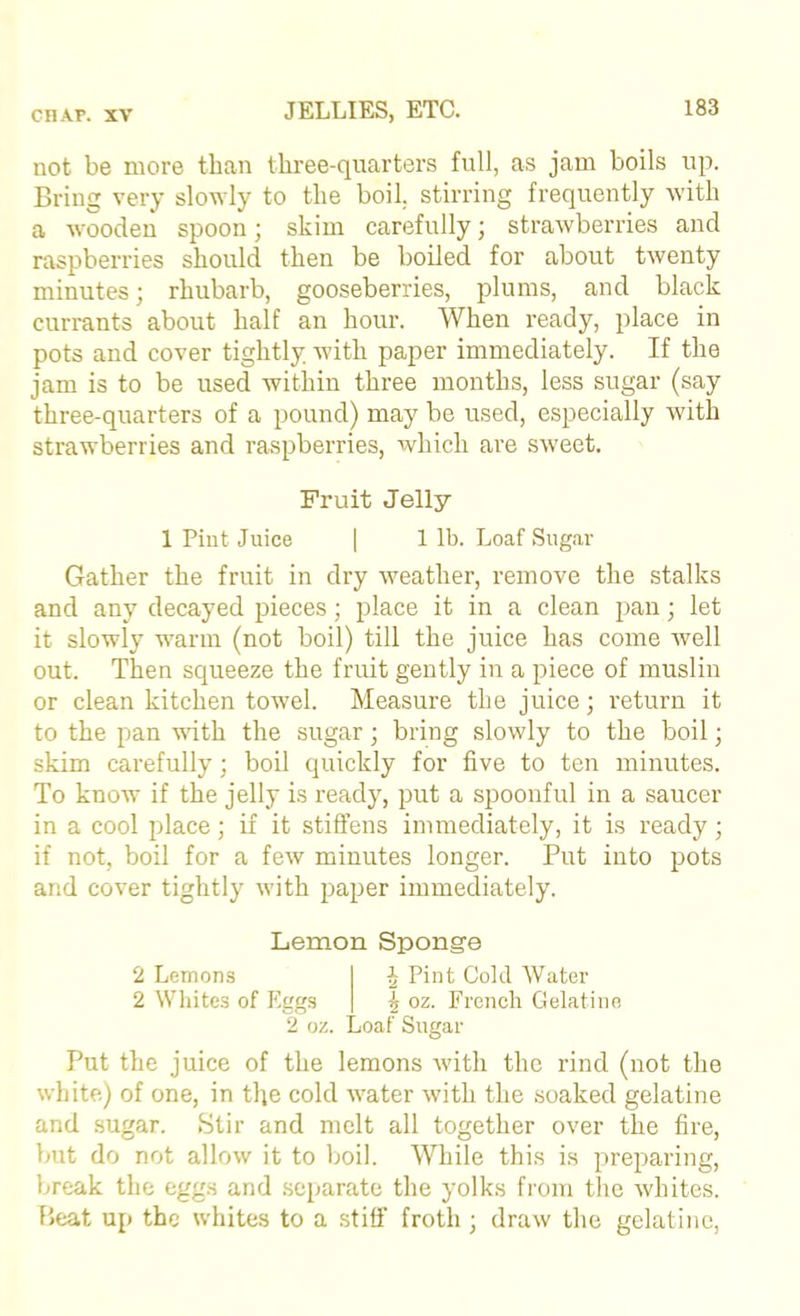 not be more than three-quarters full, as jam boils up. Bring very slouly to the boil, stirring frequently with a wooden spoon; skim carefully; strawberries and raspberries should then be boiled for about twenty minutes; rhubarb, gooseberries, plums, and black currants about half an hour. When ready, place in pots and cover tightly with paper immediately. If the jam is to be used within three months, less sugar (say three-quarters of a pound) may be used, especially with strawberries and raspberries, which are sweet. Fruit Jelly 1 Pint Juice I 1 lb. Loaf Sugar Gather the fruit in dry weather, remove the stalks and any decayed pieces; place it in a clean pan; let it slowly warm (not boil) till the juice has come well out. Then squeeze the fruit gently in a piece of muslin or clean kitchen towel. Measure the juice; return it to the pan with the sugar; bring slowly to the boil; skim carefully; boil quickly for five to ten minutes. To know if the jelly is ready, put a spoonful in a saucer in a cool place; if it stiffens immediately, it is ready; if not, boil for a few minutes longer. Put into pots and cover tightly with paper immediately. Lemon Sponge 2 Lemons J Pint Cold Water 2 Whites of Eggs | oz. French Gelatine 2 oz. Loaf Sugar Put the juice of the lemons with the rind (not the white) of one, in the cold water with the soaked gelatine and sugar. Stir and melt all together over the fire, but do not allow it to boil. While this is preparing, break the eggs and separate the yolks from tlie whites. Beat up the whites to a stiff froth ; draw the gelatine,