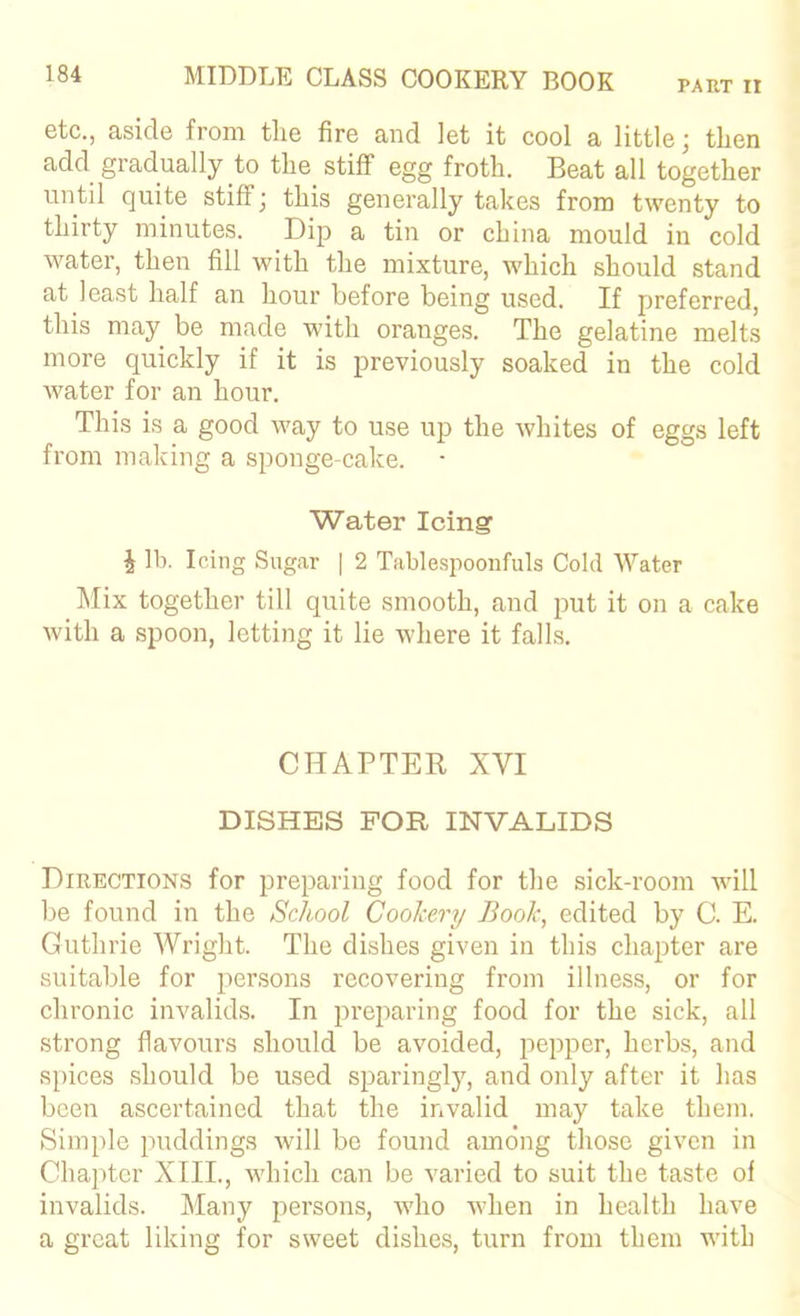 PART It etc., aside from tlie fire and let it cool a little; then add gradually to tlie_ stiff egg froth. Beat all together until quite stiff, this generally takes from twenty to thirty minutes. Dip a tin or china mould in cold water, then fill with the mixture, which should stand at least half an hour before being used. If preferred, this may be made with oranges. The gelatine melts more quickly if it is previously soaked in the cold water for an hour. This is a good way to use up the whites of eggs left from making a sponge-cake. Water Icing i lb. Icing Sugar | 2 Tablespoonfuls Cold Water ]\Iix together till quite smooth, and put it on a cake with a spoon, letting it lie Avhere it falls. CHAPTER XVI DISHES FOR INVALIDS Directions for preparing food for the sick-room will be found in the School Cookery Book, edited by C. E. Guthrie Wright. The dishes given in this chapter are suitable for persons recovering from illness, or for chronic invalids. In preparing food for the sick, all strong flavours should be avoided, pepper, herbs, and spices should be used sparingly, and only after it has been ascertained that the invalid may take them. Simple puddings will be found among those given in Chapter XIII., which can be varied to suit the taste of invalids. Many persons, who when in health have a great liking for sweet dishes, turn from them with