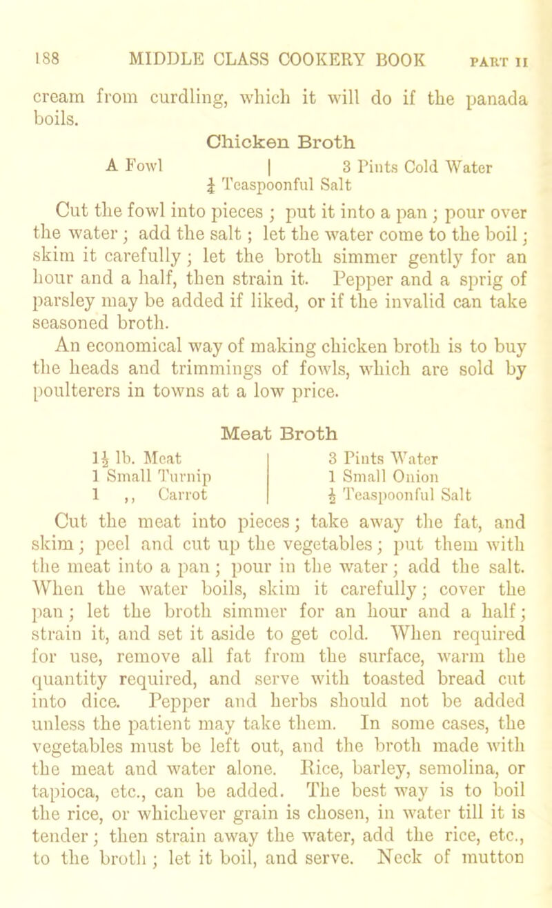 cream from curdling, which it will do if the panada boils. Chicken Broth A Fowl I 3 Pints Cold Water J Tcaspoonful Salt Cut the fowl into pieces ; put it into a pan ; pour over the water; add the salt; let the water come to the boil; skim it carefully; let the broth simmer gently for an hour and a half, then strain it. Pepper and a sprig of parsley may be added if liked, or if the invalid can take seasoned broth. An economical way of making chicken broth is to buy the heads and trimmings of fowls, which are sold by poulterers in towns at a low price. Meat Broth lb. Meat ] Small Turnip 1 ,, Carrot 3 Pints Water 1 Small Onion i Teaspoonful Salt Cut the meat into pieces; take aw'ay the fat, and skim; peel and cut up the vegetables; i>ut them with the meat into a pan; pour in the water; add the salt. When the water boils, skim it carefully; cover the pan; let the broth simmer for an hour and a half; strain it, and set it aside to get cold. When required for use, remove all fat from the surface, warm the quantity required, and serve with toasted bread cut into dice. PejDper and herbs should not be added unless the patient may take them. In some cases, the vegetables must be left out, and the broth made with the meat and water alone. Rice, barley, semolina, or tapioca, etc., can be added. The best way is to boil the rice, or whichever grain is chosen, in water till it is tender; then strain away the water, add the rice, etc., to the broth ; let it boil, and serve. Neck of mutton