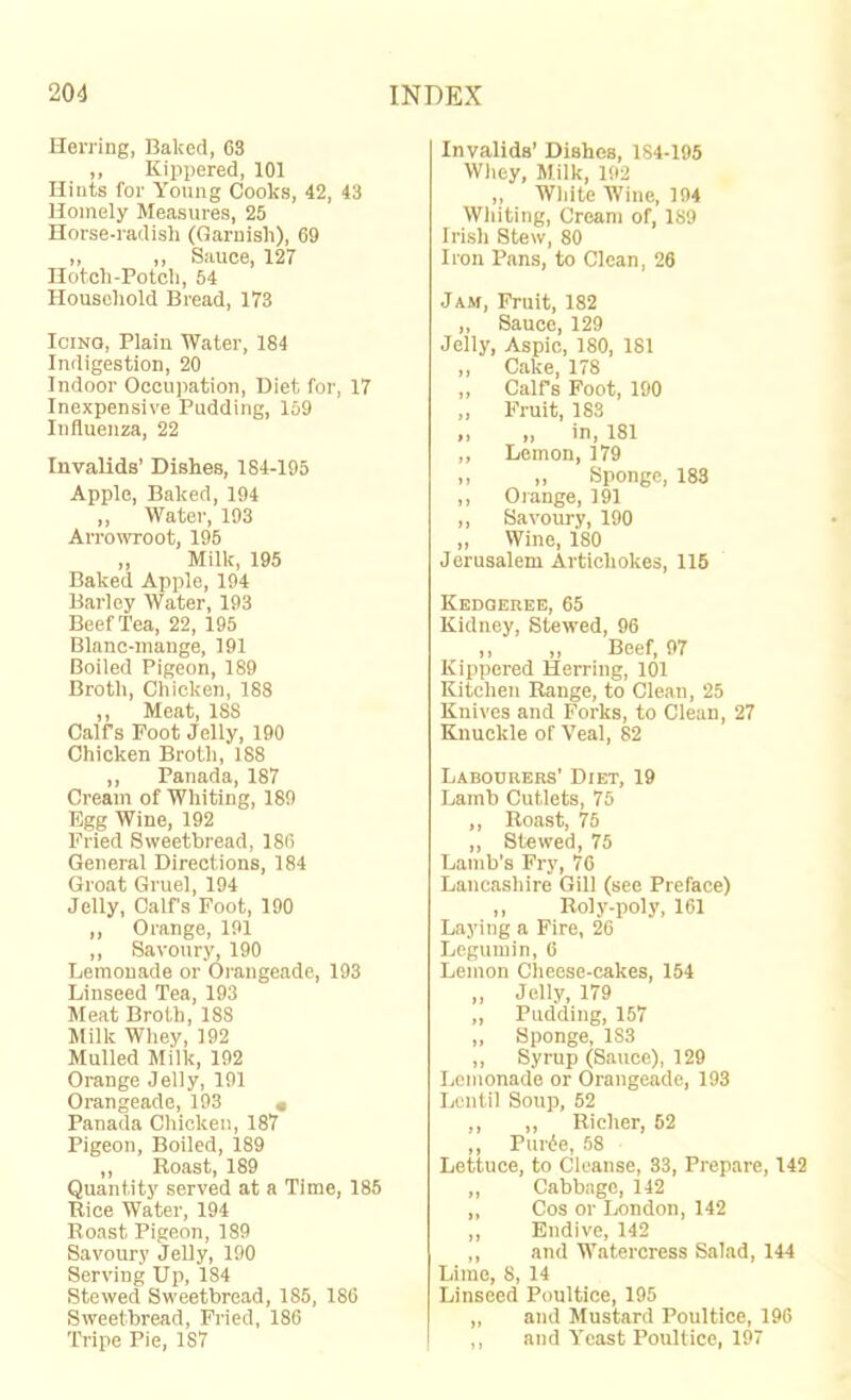 Herring, Baked, 63 ,, Kippered, 101 Hints for Young Cooks, 42, 43 Homely Measures, 25 Horse-radish (Garnish), 69 ,, ,, Sauce, 127 Hotch-Potcli, 54 Houseliold Bread, 173 Icing, Plain Water, 184 Indigestion, 20 Indoor Occupation, Diet for, 17 Inexpensive Pudding, 159 Influenza, 22 Invalids’ Dishes, 184-195 Apple, Baked, 194 ,, Water, 193 Arrowroot, 195 „ Milk, 195 Baked Apple, 194 Barley Water, 193 Beef Tea, 22, 195 Blnnc-inange, 191 Boiled Pigeon, 189 Broth, Chicken, 188 ,, Meat, 188 Calf’s Foot Jelly, 190 Chicken Broth, 188 ,, Panada, 187 Cream of Whiting, 189 Egg Wine, 192 Fried Sweetbread, 186 General Directions, 184 Groat Gruel, 194 Jelly, Calf’s Foot, 190 ,, Orange, 191 ,, Savoury, 190 Lemonade or Orangeade, 193 Linseed Tea, 193 Meat Broth, 188 Milk Wliey, 192 Mulled Milk, 192 Orange Jelly, 191 Orangeade, 193 • Panada Chicken, 187 Pigeon, Boiled, 189 ,, Roast, 189 Quantity served at a Time, 185 Rice Water, 194 Roast Pigeon, 189 Savoury Jelly, 190 Serving Up, 184 Stewed Sweetbread, 185, 186 Sweetbread, Fried, 186 Tripe Pie, 187 Invalids’ Dishes, 184-195 Wliey, Milk, 192 ,, White Wine, 194 Whiting, Cream of, 189 Irish Stew, 80 Iron Pans, to Clean, 26 Jam, Fruit, 182 „ Sauce, 129 Jelly, Aspic, 180, 181 ,, Cake, 178 ,, Calfs Foot, 190 ,, Fruit, 183 ,, ,, in, 181 ,, Lemon, 179 ,, „ Sponge, 183 ,, Orange, 191 ,, Savoury, 190 ,, Wine, 180 Jerusalem Artichokes, 116 Kedgeree, 65 Kidney, Stewed, 96 ,, ,, Beef, 97 Kippered Herring, 101 Kitchen Range, to Clean, 25 Knives and Forks, to Clean, 27 Knuckle of Veal, 82 Labourers’ Diet, 19 Lamb Cutlets, 75 ,, Roast, 75 ,, Stewed, 75 Lamb’s Fry, 7G Lancashire Gill (see Preface) ,, Roly-poly, 161 Laying a Fire, 26 Legumin, 6 Lemon Cheese-cakes, 154 ,, Jelly, 179 „ Pudding, 157 ,, Sponge, 183 ,, Syrup (Sauce), 129 Lemonade or Orangeade, 193 Lentil Soup, 52 ,, ,, Richer, 52 ,, Pui'(ie, 58 Lettuce, to Cleanse, 33, Prepare, 142 ,, Cabbage, 142 ,, Cos or London, 142 ,, Endive, 142 ,, and Watercress Salad, 144 Lime, 8, 14 Linseed Poultice, 195 ,, and Mustard Poultice, 196 ,, and Yeast Poultice, 197