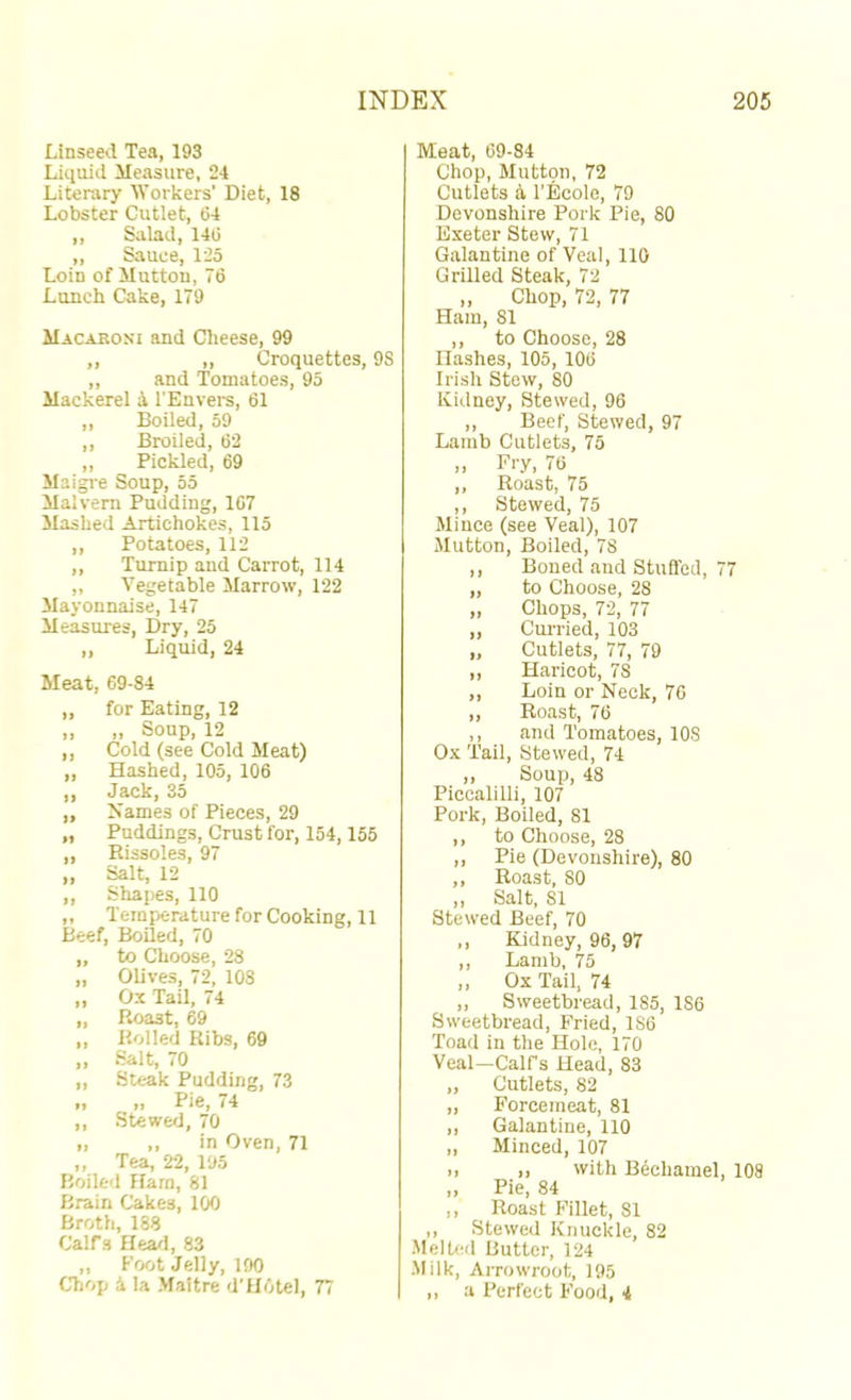 Linseed Tea, 193 Liquid Measure, 24 Literary Workers’ Diet, 18 Lobster Cutlet, 64 ,, Salad, 146 ,, Sauce, 125 Loin of Mutton, 76 Lunch Cake, 179 Macaroni and Clieese, 99 ,, „ Croquettes, 9S „ and Tomatoes, 95 Mackerel ^ I’Envers, 61 ,, Boiled, 59 ,, Broiled, 62 „ Pickled, 69 Maigre Soup, 55 Malvern Pudding, 167 Mashed Artichokes, 115 „ Potatoes, 112 ,, Turnip and Carrot, 114 „ Vegetable Marrow, 122 Mayonnaise, 147 Measures, Dry, 25 „ Liquid, 24 Meat, 69-84 „ for Eating, 12 ,, ,, Soup, 12 ,, Cold (see Cold Meat) „ Hashed, 105, 106 ,, Jack, 35 „ Names of Pieces, 29 „ Puddings, Crust for, 154,155 „ Rissoles, 97 „ Salt, 12 „ Shapes, 110 ,, Temperature for Cooking, 11 Beef, Boiled, 70 „ to Choose, 28 „ OUves, 72, 108 „ Ox Tail, 74 „ Roast, 69 „ Rolled Ribs, 69 „ Salt, 70 „ Steak Pudding, 73 „ ,, Pie, 74 ,, Stewed, 70 I, ,, in Oven, 71 „ Tea, 22, 195 Boiled Flam, 81 fJrain Cakes, 100 Broth, 188 Calfs fleail, 83 ,, Foot Jelly, 190 CTiop 5 la Maltre d'HOtel, 77 Meat, 69-84 Chop, Mutton, 72 Cutlets a I’Ecole, 79 Devonshire Pork Pie, 80 Exeter Stew, 71 Galantine of Veal, 110 Grilled Steak, 72 „ Chop, 72, 77 Ham, 81 ,, to Choose, 28 Hashes, 105, 106 Irish Stow, 80 Kidney, Stewed, 96 ,, Beef, Stewed, 97 Lamb Cutlets, 75 Fry. 76 ,, Roast, 75 ,, Stewed, 75 Mince (see Veal), 107 Mutton, Boiled, 78 ,, Boned and Stuffed, 77 „ to Choose, 28 ,, Chops, 72, 77 „ CuiTied, 103 „ Cutiets, 77, 79 ,, Haricot, 78 ,, Loin or Neck, 76 ,, Roast, 76 ,, and Tomatoes, 108 Ox Tail, Stewed, 74 ,, Soup, 48 Piccalilli, 107 Pork, Boiled, 81 ,, to Choose, 28 ,, Pie (Devonshire), 80 ,, Roast, 80 ,, Salt, 81 Stew'ed Beef, 70 ,, Kidney, 96, 97 ,, Lamb, 75 ,, Ox Tail, 74 „ Sweetbread, 185, 186 Sweetbread, Fried, 186 Toad in the Hole, 170 Veal—Calfs Head, 83 „ Cutlets, 82 „ Forcemeat, 81 ,, Galantine, 110 „ Minced, 107 >) I, with Bechamel, 108 ,, Pie, 84 ,, Roast Fillet, 81 ,, Stewed Knuckle, 82 MelUsl Butter, 124 Milk, Arrowroot, 195 ,, a Perfect Food, 4