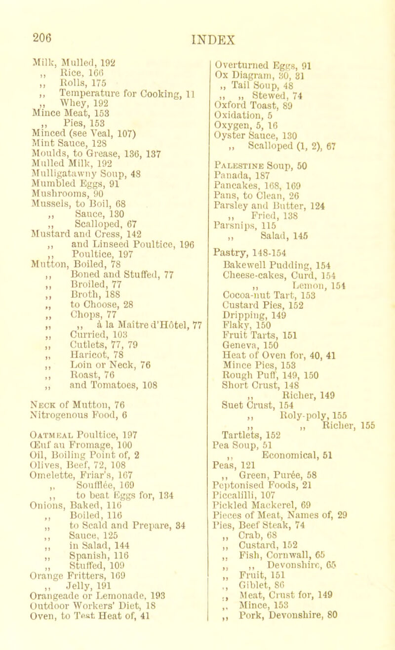 Milk, Mulled, 19!i! ,, Rice, 16(5 ,, Rolls, 175 ,, Temperature for Cooking, 11 ,, Whey, 192 Mince Meat, 153 ,, Pies, 153 Minced (see Veal, 107) Mint Sauce, 128 Moulds, to Grease, 136, 137 Mulled Milk, 192 Mulligatawny Soup, 48 Mumbled Eggs, 91 Mushrooms, 90 Mussels, to Boil, 68 ,, Sauce, 130 ,, Scalloped, 67 Mustard and Cress, 142 ,, and Linseed Poultice, 196 ,, Poultice, 197 Mutton, Boiled, 78 ,, Boned and Stuffed, 77 ,, Broiled, 77 ,, Broth, 188 „ to Choose, 28 ,, Chops, 77 ,, ,, 5, la Maitre d’HOtel, 77 ,, Curried, 103 ,, Cutlets, 77, 79 „ Haricot, 78 ,, Loin or Neck, 76 ,, Roast, 76 ,, and Tomatoes, 108 Neck of Mutton, 76 Nitrogenous Food, 6 Oatmeal Poultice, 197 Oiluf au Fromage, 100 Oil, Boiling Point of, 2 Olives, Beef, 72, 108 Omelette, Friar’s, 167 ,, Sonftlee, 169 ,, to beat Eggs for, 134 Onions, Baked, 110 ,, Boiled, 116 ,, to Scald and Prepare, 34 ,, Sauce, 125 ,, in Salad, 144 „ Spanish, 116 „ Stuffed, 109 Orange Fritters, 169 „ Jelly, 191 Orangeade or Lemonade, 193 Outdoor Workers’ Diet, 18 Oven, to Test Heat of, 41 Overturned Eggs, 91 Ox Diagram, 30, 31 ,, Tail Soup, 48 ,, „ Stewed, 74 Oxford Toast, 89 Oxidation, 5 Oxygen, 5, 16 Oyster Sauce, 130 „ Scalloped (1, 2), 67 Palestine Soup, 50 Panada, 187 Pancakes, 168, 169 Pans, to Clean, 26 Parsley and Butter, 124 ,, Fried, 138 Parsnips, 115 „ Salad, 145 Pastry, 148-154 Bakewell Pudding, 154 Cheese-cakes, Curd, 154 ,, Lemon, 151 Cocoa-nut Tart, 153 Custard Pies, 152 Dripping, 149 Flaky, 150 Fruit Tarts, 151 Geneva, 150 Heat of Oven for, 40, 41 Mince Pies, 153 Rough Pufl, 149, 150 Short Crust, 148 ,, Richer, 149 Suet Crust, 154 ,, Roly-poly, 155 ,, ,, Richer, 155 Tartlets, 152 Pea Soup, 51 ,, Economical, 51 Peas, 121 ,, Green, Pur6e, 58 Peptonised Foods, 21 Piccalilli, 107 Pickled Mackerel, 69 Pieces of Meat, Names of, 29 I’ies, Beef Steak, 74 ,, Crab, 68 ,, Custard, 152 ,, Fish, Cornwall, 05 ,, ,, Devonshire, 05 „ Fruit, 151 ,, Giblet, 86 ., Meat, Crust for, 149 „ Mince, 153 ,, Pork, Devonshire, 80