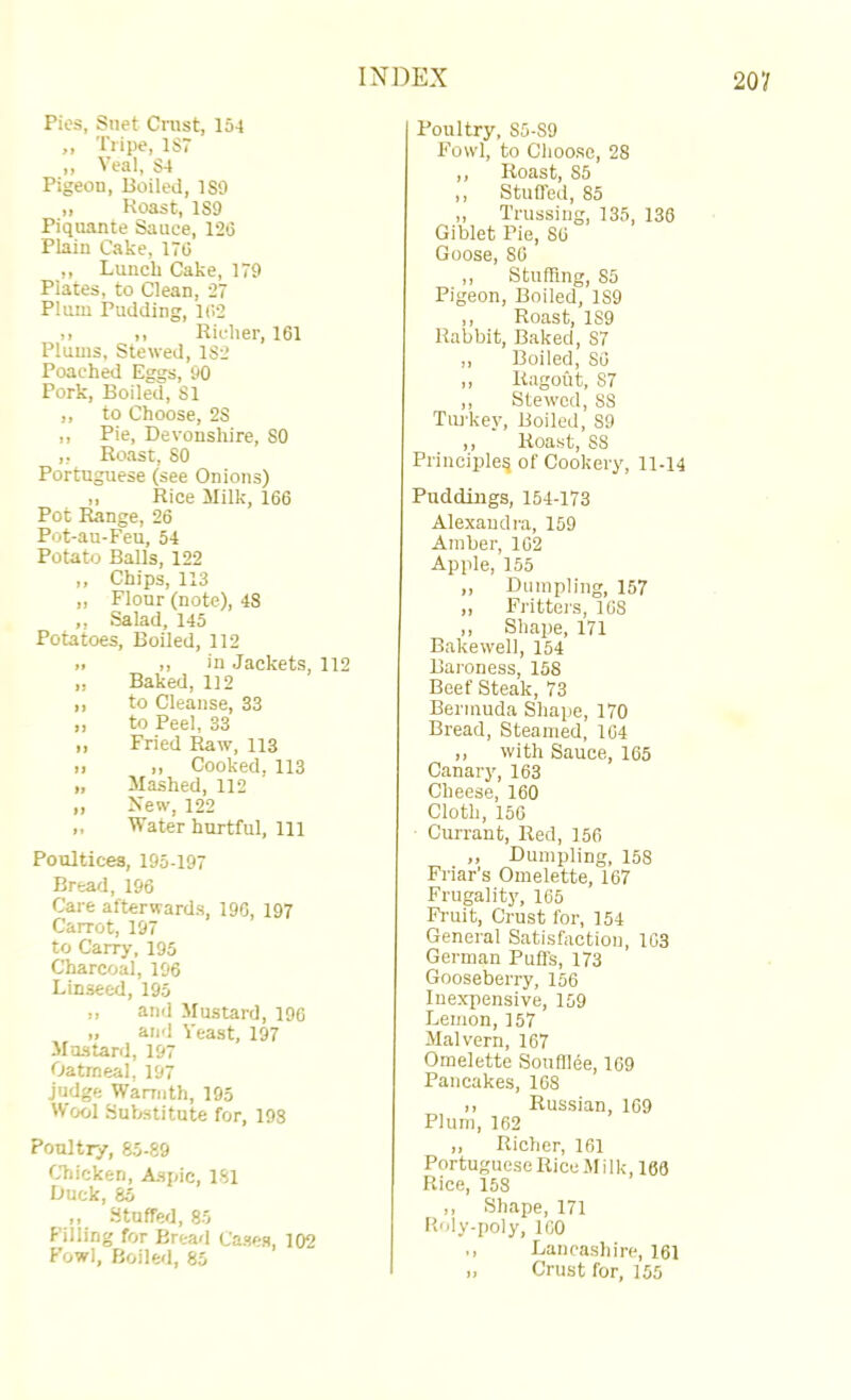 Pies, Suet Cnist, 154 ,, Tripe, 1S7 ,, Veal, S4 Pigeon, Boiled, ISO „ Roast, ISO Piquante Sauce, 126 Plain Cake, 176 ,, Lunch Cake, 170 Plates, to Clean, 27 Plum Pudding, 162 >> I, Richer, 161 Plums, Stewed, 1S2 Poached Eggs, 00 Pork, Boiled, SI ,, to Choose, 2S ,, Pie, Devonshire, SO ,, Ro.ast, SO Portuguese (see Onions) „ Rice Milk, 166 Pot Range, 26 Pot-au-Feu, 54 Potato Balls, 122 ,, Chips, 113 „ Flour (note), 4S ,, Salad, 145 Potatoes, Boiled, 112 .. ,, in Jackets, 112 „ Baked, 112 ,, to Cleanse, 33 ,, to Peel, 33 „ Fried Raw, 113 II II Cooked, 113 „ Mashed, 112 ,, Xew, 122 „ Water hurtful. 111 Poultices, 195-197 Bread, 196 Care afterwards, 196, 197 Carrot, 197 to Carry, 195 Charcoal, 196 Linseed, 195 „ and Mustard, 196 „ and Veast, 197 Mustard, 197 Oatmeal, 197 judge Warmth, 195 Wool Substitute for, 198 Poultry, 85-89 CTiicken, Aspic, 181 Duck, 85 ,, Stuffed, 85 Filling for Bread Cases, 102 I'owl, Boiled, 85 Poultry, S5-S9 Fowl, to Choose, 28 ,, Roast, 85 ,, Stuffed, 85 „ Trussing, 135, 138 Giblet Pie, 86 Goose, 86 ,, Stuffing, 85 Pigeon, Boiled, 189 ,, Roast, 1S9 Rabbit, Baked, 87 ,, Boiled, 86 ,, Ragout, 87 ,, Stewed, 88 Tm-key, Boiled, 89 ,, Roast, 88 Principle^ of Cookery, 11-14 Puddings, 154-173 Alexandra, 159 Amber, 162 Apple, 155 ,, Dumpling, 157 ,, Fritters, 168 ,, Shape, 171 Bakewell, 154 Baroness, 158 Beef Steak, 73 Bermuda Shape, 170 Bread, Steamed, 104 „ with Sauce, 165 Canary, 163 Cheese, 160 Cloth, 156 Currant, Red, 156 ,, Dumpling, 158 Friar's Omelette, 167 Frugality, 165 Fruit, Crust for, 154 General Satisfaction, 103 German Puffs, 173 Gooseberry, 156 Inexpensive, 159 Lemon, 157 Malvern, 167 Omelette Soufllee, 169 Pancakes, 108 I, Russian, 109 Plum, 162 I, Richer, 161 Portuguese Rice Milk, 166 Rice, 158 ,, Shape, 171 Roly-poly, 160 ,, Lancashire, 161 „ Crust for, 155