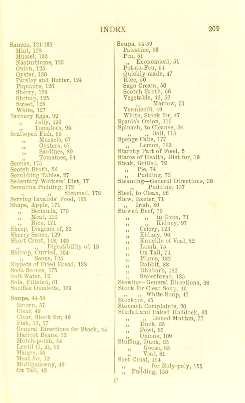 Sauces, 124-131 Mint, 12S Mussel, 130 Nasturtiums, 125 Onion, 125 Oyster, 130 Parsley and Butter, 124 Piquaute, 126 Sherry, 129 Shrimp, 125 Sweet, 12S White, 127 Savoury Eggs, 92 „ Jelly, 190 „ Tomatoes, 95 Scalloped Fish, 66 „ Mussels, 67 „ Oysters, 67 ,, Sardines, 89 „ Tomatoes, 94 Scones, 175 Scotch Broth, 56 Scrubbing Tables, 27 Sedentary Workers’ Diet, 17 Semolina Pudding, 172 ,, ,, Steamed, 172 Serving Inralids’ Food, 185 Shape, Apple, 171 ,, Bermuda, 170 ,, Meat, 110 ., Rice, 171 Sheep, Diagram of, 32 Sherry Sauce, 129 Short Crust, 148, 149 „ „ Digestibility of, 13 Shrimp, Curried, 104 ,, Sauce, 125 Sippets of Fried Bread, 138 SrKla Scones, 175 Soft Water, 12 Sole, Filleted, 61 Souffl^e Omelette, 169 Soups, 44-59 Brown, 57 Clear, 49 Clear, Stock for, 46 Fish, 13, 57 General Directions for Stock, 45 Haricot Beans, 53 Hotch-pc)tch, 54 Lentil (1, 2;, 52 Maigre, 55 Meat for, 12 Mulligatawny, 48 Ox Tail, 48 Soups, 44-59 Palestine, 50 Pea, 51 ,, Economical, 51 Pot-au-Feu, 54 Quickly made, 47 Rice, 50 Sago Cream, 50 Scotch Broth, 56 Vegetable, 46, 56 ,, Marrow, 51 Vermicelli, 49 White, Stock for, 47 Spanish Onion, 116 Spinach, to Cleanse, 34 „ ,, Boil, 113 Sponge Cake, 177 ,, Lemon, 183 Starchy Part of Food, 5 States of Health, Diet for, 19 Steak, Grilled, 72 „ Pie, 74 ,, Pudding, 73 Steaming—General Directions, 38 ,, Pudding, 137 Steel, to Clean, 26 Stew, Exeter, 71 ,, Irish, 80 Stewed Beef, 70 ,, ,, in Oven, 71 ,, ,, Kidney, 97 ,, Celery, 123 „ Kidney, 96 ,, Knuckle of Veal, 82 ,, Lamb, 75 ,, Ox Tail, 74 „ Plums, 182 „ Rabbit, 88 ,, Rhubarb, 182 ,, Sweetbread, 185 Stewing—General Directions, 38 Stock for Clear Soup, 46 ,, ,, White Soup, 47 Stockpot, 45 Stomach Complaints, 20 Stuffed and Baked Haddock, 63 ,, ,, Boned Mutton, 77 ,, Duck, 85 ,, Fowl, 85 ,, Onions, 109 Stuffing, Duck, 85 „ Goose, 85 ,, Veal, 81 Suet Crust, 154 ., „ for Roly-poly, 155 ,, Pudding, 156