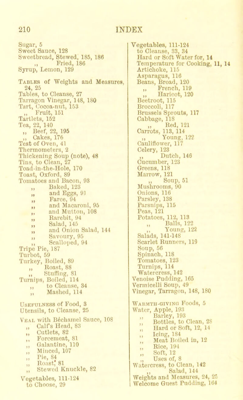Sugar, 5 Sweet Sauce, 128 Sweetbread, Stewed, 185, 186 ,, Fried, 186 Syrup, Lemon, 129 Tables of Weights and Measures, 24, 25 Tables, to Cleanse, 27 Tarragon Vinegar, 148, ISO Tart, Cocoa-nut, 153 ,, Fruit, 151 Tartlets, 152 Tea, 22, 140 „ Beef, 22, 195 ,, Cakes, 176 Test of Oven, 41 Thermometers, 2 Thickening Soup (note), 48 Tins, to Clean, 27 Toad-in-the-Hole, 170 Toast, Oxford, 89 Tomatoes and Bacon, 93 ,, Baked, 123 „ and Eggs, 91 ,, Farce, 94 „ and Alacaroni, 95 ,, and Mutton, 108 ,, Rarebit, 94 ,, Salad, 145 „ and Onion Salad, 144 ,, Savoury, 95 ,, Scalloped, 94 Tripe Pie, 187 Turbot, 59 Turkey, Boiled, 89 ,, Roast, 88 „ Stuffing, 81 Turnips, Boiled, 114 ,, to Cleanse, 34 ,, Mashed, 114 Usefulness of Food, 3 Utensils, to Cleanse, 25 Veal with Bdchamel Sauce, lOS ,, Calfs Head, 83 ,, Cutlets, 82 ,, Forcemeat, 81 ,, Galantine, 110 ,, Minced, 107 „ Pie, 84 ,, Roast, 81 ,, Stewed Knuckle, 82 Vegetables, 111-124 to Choose, 29 Vegetables, 111-124 to Cleanse, 33, 34 Hard or Soft Water for, 14 Temperature for Cooking, 11, 14 Artichoke, 115 Asparagus, 116 Beans, Broad, 120 ,, French, 119 ,, Haricot, 120 Beetroot, 115 Broccoli, 117 Brussels Sprouts, 117 Cabbage, 118 ,, Red, 121 Carrots, 113, 114 „ Young, 122 Cauliflower, 117 Celery, 123 ,, Dutch, 146 Cucumber, 123 Greens, 118 Marrow, 121 ,, Soup, 51 Mushrooms, 90 Onions, 116 Parsley, 138 Parsnips, 115 Peas, 121 Potatoes, 112, 113 „ Balls, 122 ,, Y^oung, 122 Salads, 141-148 Scarlet Runners, 119 Soup, 56 Spinach, 118 Tomatoes, 123 Turnips, 114 Watercress, 142 Venoise Pudding, 165 Vermicelli Soup, 49 Vinegar, Tarragon, 148, 180 Warmth-qivino Foods, 5 Water, Apple, 193 „ Barley, 193 ,, Bottles, to Clean, 2S „ Hard or Soft, 12, 14 ,, Icing, 184 ,, Meat Boiled in, 12 „ Rice, 194 „ Soft, 12 „ Uses of, 8 W.atercress, to Clean, 142 „ Salad, 144 Weights and Measures, 24, 25 I Welcome Quest Pudding, 164
