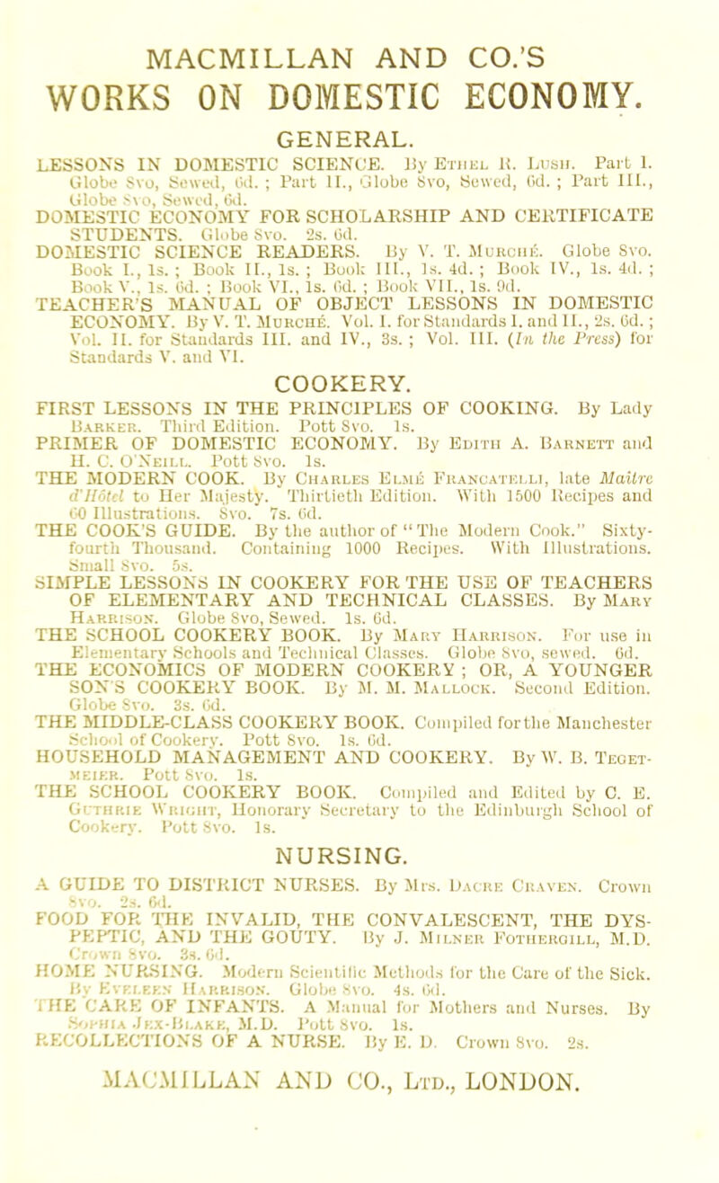 MACMILLAN AND CO.’S WORKS ON DOMESTIC ECONOMY. GENERAL. LESSONS IN DOMESTIC SCIENCE. l!y Etiiul 1!. I.usii. Part 1. Olobo Svo, Sewwl, iki. ; Part II., Globe 8vo, Sewed, (id. ; Part III., Globe .'i\o. Sewed, txi. DOMESTIC ECONOMY FOR SCHOLARSHIP AND CERTIFICATE STUDENTS. Globe Svo. 2s. Od. DOMESTIC SCIENCE READERS. Uy V. T. JIukouk. Globe Svo. Book I., Is. ; Book II., Is. ; Book III., Is. 4d. ; Book IV., Is. 4il. ; Book V., Is. (id. ; Book VI., Is. Od. ; Book VII., Is. 9d. TEACHER’S MANUAL OF OBJECT LESSONS IN DOMESTIC ECONOMY. By V. T. Murcue. Vol. 1. for Standards 1. and II., 2s. (id.; Vol. II. for Standards III. and IV., 3s. ; Vol. III. {In the Press) for Standards V. and VI. COOKERY. FIRST LESSONS IN THE PRINCIPLES OF COOKING. By Lady B.vrker. Third Edition. Pott Svo. Is. PRIMER OF DOMESTIC ECONOMY. By Edith A. Barnett and II. C. O'Neiu.. Pott Svo. Is. THE MODERN COOK. By Charles Elsie Francatelli, hate Mailre d'Hotel to Her Majesty. Thirtieth Edition. With 1500 Recipes and 00 Illustrations. Svo. 7s. (id. THE COOK'S GUIDE. By the author of “The Modern Cook.” Sixty- fourth Thousand. Containing 1000 Recipes. With Illustrations. Small Svo. 5s. SIMPLE LESSONS IN COOKERY FOR THE USE OF TEACHERS OF ELEMENTARY AND TECHNICAL CLASSES. By Mary Harrison. Globe Svo, Sewed. Is. (id. THE SCHOOL COOKERY BOOK. By Mary Harrison. For ii.se in Eleinentarv Schools and Technical Classes. Globe Svo, sewed. Od. THE ECONOMICS OF MODERN COOKERY ; OR, A YOUNGER SON S COOKEP1.Y BOOK. By M. M. Mallock. Second Edition. Globe Svo. 3s. (id. THE MIDDLE-CLASS COOKERY BOOK. Compiled forthe Manchester School of Cookerv. Pott Svo. Is. (id. HOUSEHOLD MANAGEMENT AND COOKERY. By AV. B. Teoet- MEIER. Pott Svo. Is. THE SCHOOL COOKERY BOOK. Compiled and Edited by C. E. Glthrie Witioirr, Honorary Secretary to the Edinburgh School of Cookery. Pott Svo. Is. NURSING. A GUIDE TO DISTRICT NURSES. By Mrs. Dache Graven. Crown svo. 2s. Od. FOOD FOR THE INVALID, THE CONVALESCENT, THE DYS- PEPTIC, AND THE GOUTY. By J. Milner Fotheroill, M.D. Crown Svo. 3s. Od. HOME NURSING. .Modern Scientilic Methods for the Care of the Sick. By Evei.een Hakrlson. Globe Svo. -Is. (id. 1 HE CARE OF INFANTS. A .Manual for Mothers and Nurses. By .SrmniA ./ex-Bi.ake, M.D. Pott Svo. Is. RECOLLECTIONS OF A NURSE. By E. D. Crown Svo. 2s.