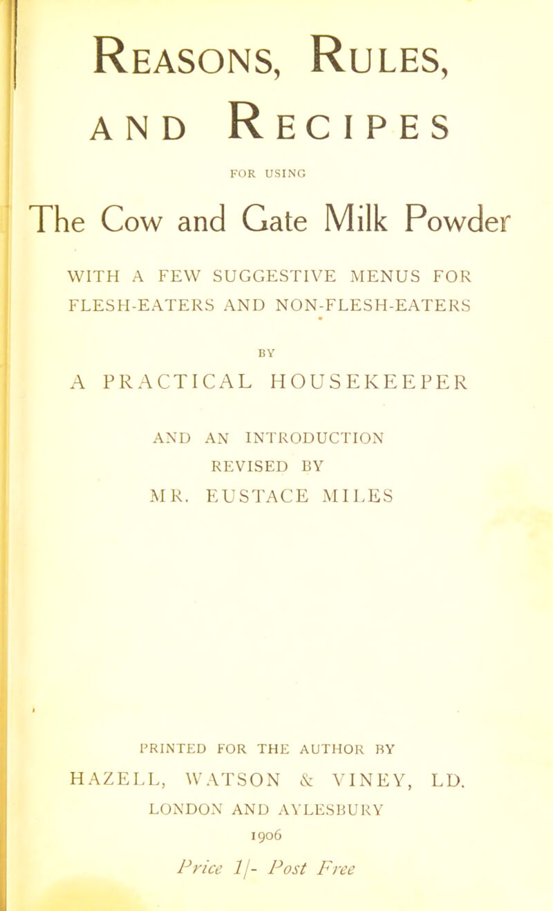 and Recipes FOR USING The Cow and Gate Milk Powder WITH A FEW SUGGESTIVE MENUS FOR FLESH-EATERS AND NON-FLESH-EATERS BY A PRACTICAL HOUSEKEEPER AND AN INTRODUCTION REVISED BY MR. EUSTACE MILES PRINTED FOR THE AUTHOR BY HAZELL, WATSON & VINEY, LD. LONDON AND AYLESBURY 1906 Price lj- Post Free