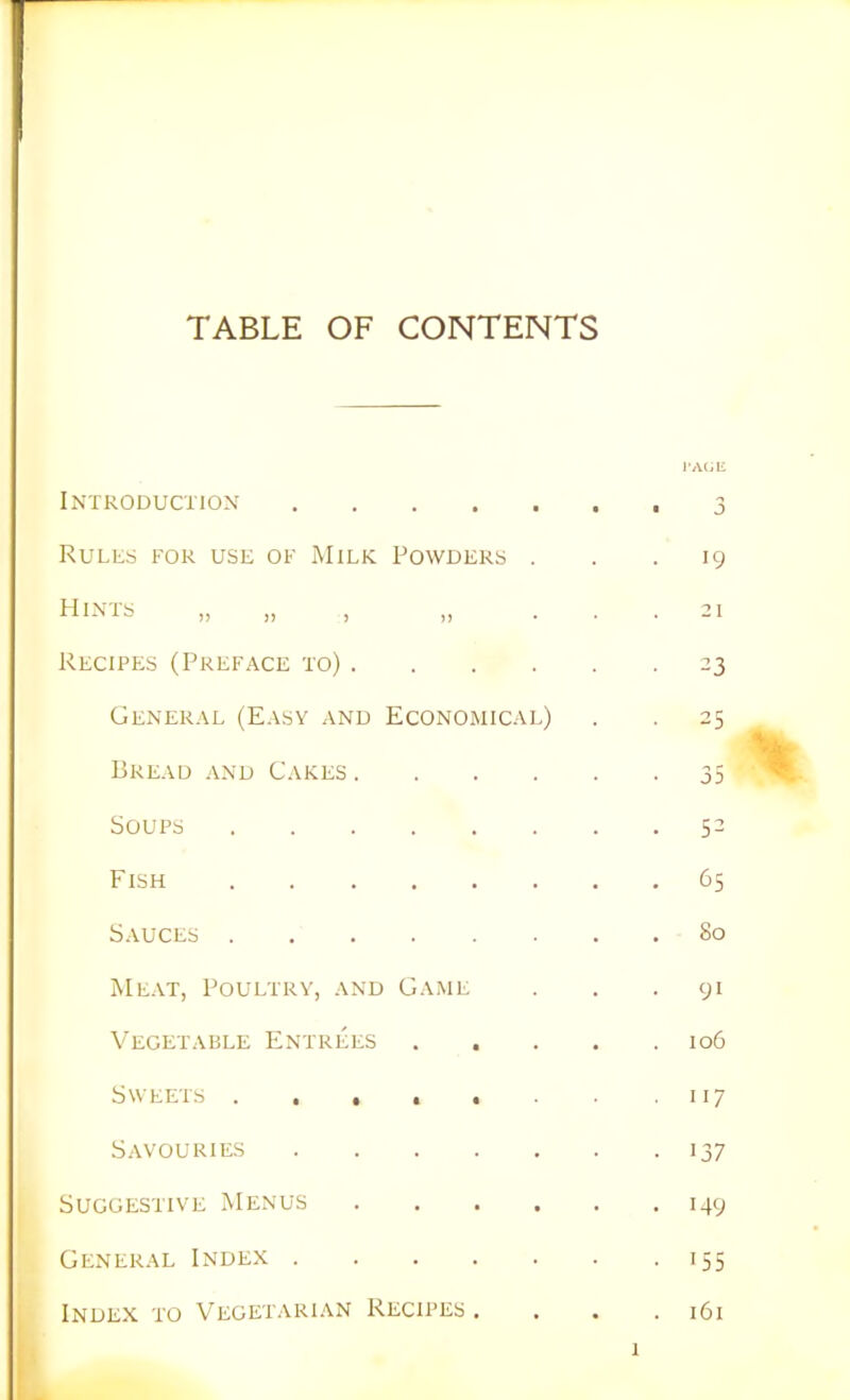 TABLE OF CONTENTS Introduction Rules for use of Milk Powders . Hints >> ,, > >> ■ Recipes (Preface to) .... General (Easy and Economical) Bread and Cakes .... Soups Fish Sauces Meat, Poultry, and Game Vegetable Entrees Sweets ...... Savouries Suggestive Menus .... General Index Index to Vegetarian Recipes . I'AGE • 3 . 19 21 23 53 65 80 91 106 117 137 149 155 161