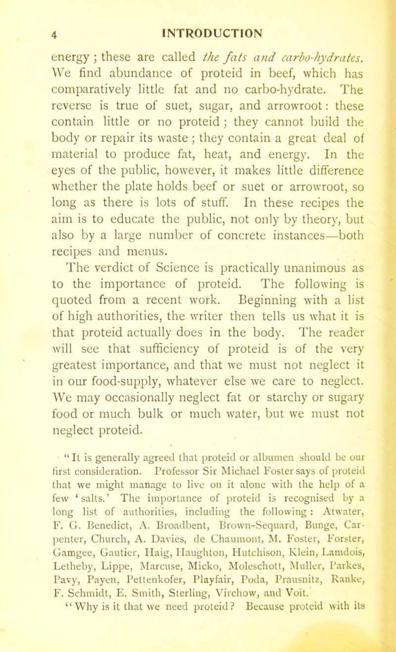 energy ; these are called the fats and carbo-hydrates. We find abundance of proteid in beef, which has comparatively little fat and no carbo-hydrate. The reverse is true of suet, sugar, and arrowroot: these contain little or no proteid ; they cannot build the body or repair its waste ; they contain a great deal of material to produce fat, heat, and energy. In the eyes of the public, however, it makes little difference whether the plate holds beef or suet or arrowroot, so long as there is lots of stuff. In these recipes the aim is to educate the public, not only by theory, but also by a large number of concrete instances—both recipes and menus. The verdict of Science is practically unanimous as to the importance of proteid. The following is quoted from a recent work. Beginning with a list of high authorities, the writer then tells us what it is that proteid actually does in the body. The reader will see that sufficiency of proteid is of the very greatest importance, and that we must not neglect it in our food-supply, whatever else we care to neglect. We may occasionally neglect fat or starchy or sugary food or much bulk or much water, but we must not neglect proteid. “ It is generally agreed that proteid or albumen should be our first consideration. Professor Sir Michael Foster says of proteid that we might manage to live on it alone with the help of a few ‘salts.’ The importance of proteid is recognised by a long list of authorities, including the following: Atwater, F. G. Benedict, A. Broadbent, Brown-Sequard, Bunge, Car- penter, Church, A. Davies, de Chaumont, M. Foster, Forster, Gamgee, Gautier, Haig, Haughton, Hutchison, Klein, Lamdois, Letheby, Lippe, Marcuse, Micko, Moleschott, Muller, Parkes, Pavy, Payen, Pettenkofer, Playfair, Poda, Prausnitz, Ranke, F. Schmidt, E. Smith, Sterling, Virchow, and Voit. “Why is it that we need proteid? Because proteid with its