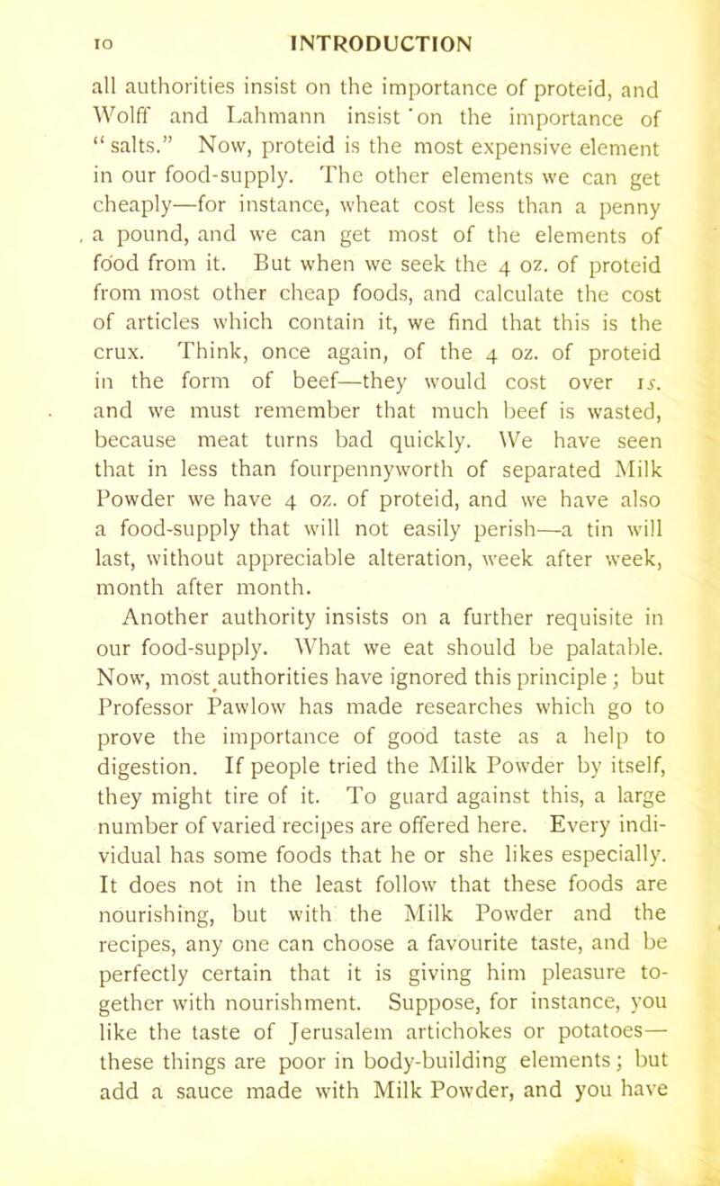 all authorities insist on the importance of proteid, and Wolff and Lahmann insist'on the importance of “ salts.” Now, proteid is the most expensive element in our food-supply. The other elements we can get cheaply—for instance, wheat cost less than a penny a pound, and we can get most of the elements of food from it. But when we seek the 4 oz. of proteid from most other cheap foods, and calculate the cost of articles which contain it, we find that this is the crux. Think, once again, of the 4 oz. of proteid in the form of beef—they would cost over is. and we must remember that much beef is wasted, because meat turns bad quickly. We have seen that in less than fourpennyworth of separated Milk Powder we have 4 oz. of proteid, and we have also a food-supply that will not easily perish—a tin will last, without appreciable alteration, week after week, month after month. Another authority insists on a further requisite in our food-supply. What we eat should be palatable. Now, most authorities have ignored this principle ; but Professor Pawlow has made researches which go to prove the importance of good taste as a help to digestion. If people tried the Milk Powder by itself, they might tire of it. To guard against this, a large number of varied recipes are offered here. Every indi- vidual has some foods that he or she likes especially. It does not in the least follow that these foods are nourishing, but with the Milk Powder and the recipes, any one can choose a favourite taste, and be perfectly certain that it is giving him pleasure to- gether with nourishment. Suppose, for instance, you like the taste of Jerusalem artichokes or potatoes— these things are poor in body-building elements; but add a sauce made with Milk Powder, and you have