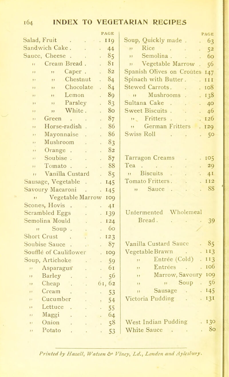Salad, Fruit PAGE • 9 Sandwich Cake . • 44 Sauce, Cheese . • 85 11 Cream Bread . . 81 11 n Caper . 82 n 11 Chestnut . 84 11 n Chocolate • 84 11 n Lemon • 89 11 11 Parsley • 83 11 n White. . 80 n Green • 87 11 Horse-radish . . 86 11 Mayonnaise . 86 11 Mushroom ■ 83 11 Orange . . 82  Soubise . • 87 11 Tomato . . 88 11 Vanilla Custard VO oo Sausage, Vegetable . ■ ns Savoury Macaroni • 145 11 Vegetable Marrow 109 Scones, Hovis . • 4i Scrambled Eggs • 139 Semolina Mould . 124 11 Soup . . 60 Short Crust • 123 Soubise Sauce . • 87 Souffle of Cauliflower . 109 Soup, Artichoke • 59 11 Asparagus- . 61 11 Barley • 56 it Cheap 61, 62 H Cream • 53 H Cucumber , 54 ii Lettuce . ■ 55 - Maggi . 64 ii Onion ■ 58 11 Potato • 53 PAGE Soup, Quickly made . . 63 n Rice . 52 11 Semolina . . .60 n Vegetable Marrow . 56 Spanish Olives on Croutes 147 Spinach with Butter . .111 Stewed Carrots. . .108 n Mushrooms . . 138 Sultana Cake . . .40 Sweet Biscuits . . 46 n _ Fritters . . . 126 11 German Fritters . 129 Swiss Roll . . -50 Tarragon Creams . . 105 Tea . . . 29 n Biscuits . . 41 Tomato Fritters. . .112 11 Sauce . . . S8 Unfermented Wholemeal Bread. -39 Vanilla Custard Sauce . 85 Vegetable Brawn . • 113 it Entree (Cold) . 113 ii Entrees . . 106 11 Marrow, Savoury 109 11 11 Soup . 56 11 Sausage . . 145 Victoria Pudding . • 131 West Indian Pudding . 130 White Sauce . . .80 Printed by Hazelly Watson 6° Viney, Ld., London and Aylesbmy-