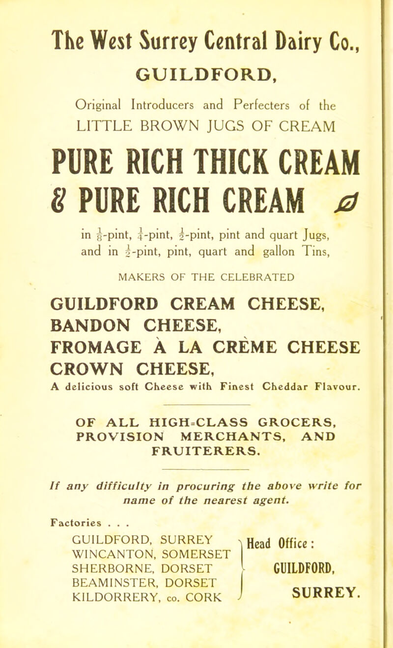 GUILDFORD, Original Introducers and Perfecters of the LITTLE BROWN JUGS OF CREAM PURE RICH THICK CREAM 8 PURE RICH CREAM a in g-pint, |-pint, g-pint, pint and quart Jugs, and in g-pint, pint, quart and gallon Tins, MAKERS OF THE CELEBRATED GUILDFORD CREAM CHEESE, BANDON CHEESE, FROMAGE A LA CREME CHEESE CROWN CHEESE, A delicious soft Cheese with Finest Cheddar Flavour. OF ALL HIGH=CLASS GROCERS, PROVISION MERCHANTS, AND FRUITERERS. If any difficulty in procuring the above write for name of the nearest agent. Factories . . . GUILDFORD, SURREY > Head Office- W1NCANTON, SOMERSET | SHERBORNE, DORSET GUILDFORD, BEAM1NSTER, DORSET KILDORRERY, co. CORK ' SURREY.