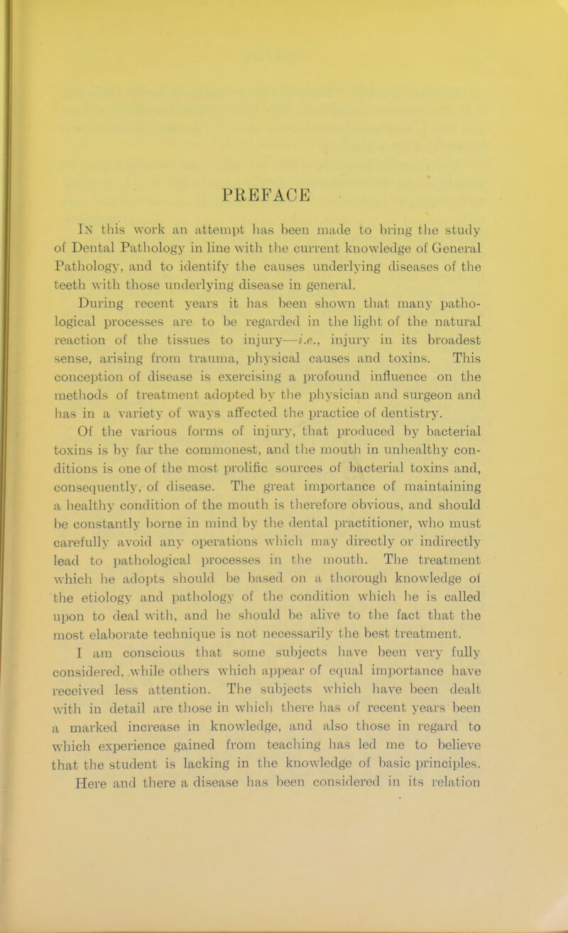 PREFACE IN this work an attempt has been made to bring the study of Dental Pathology in line with the current knowledge of General Pathology, and to identify the causes underlying diseases of the teeth with those underlying disease in general. During recent years it has been shown that many patho- logical processes are to be regarded in the light of the natural reaction of the tissues to injury—i.e., injury in its broadest sense, arising from trauma, physical causes and toxins. This conception of disease is exercising a profound influence on the methods of treatment adopted by the physician and surgeon and has in a variety of ways affected the practice of dentistry. Of the various forms of injury, that produced by bacterial toxins is by far the commonest, and the mouth in unhealthy con- ditions is one of the most prolific sources of bacterial toxins and, consequently, of disease. The great importance of maintaining a healthy condition of the mouth is therefore obvious, and should be constantly borne in mind by the dental practitioner, who must carefully avoid any operations which may directly or indirectly lead to pathological processes in the mouth. The treatment whicli he adopts should be based on a thorough knowledge of the etiology and pathology of the condition which he is called upon to deal with, and he should be alive to the fact that the most elaborate technique is not necessarily the best treatment. I am conscious that some subjects have been very fully considered, while others which appear of equal importance have received less attention. The subjects which have been dealt with in detail are those in which there has of recent years been a marked increase in knowledge, and also those in regard to which experience gained from teaching has led me to believe that the student is lacking in the knowledge of basic principles. Here and there a disease has been considered in its relation