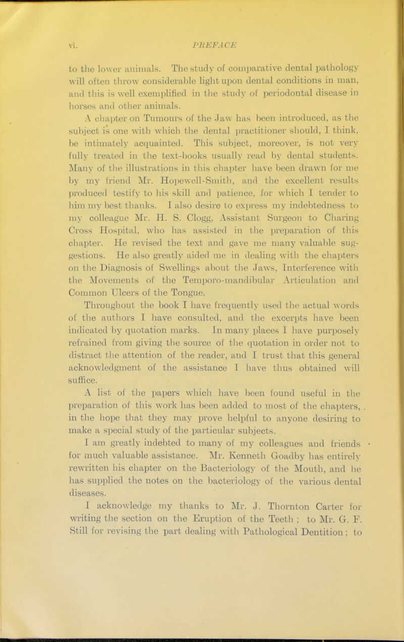 to the lower animals. The study of comparative dental pathology will often t hrow considerable light upon dental conditions in man, and this is well exemplified in the study of periodontal disease in horses and other animals. A chapter on Tumours of the Jaw has been introduced, as the subject is one with which the dental practitioner should, 1 think, he intimately acquainted. This subject, moreover, is not very fully treated in the text-hooks usually read by dental students. Many of the illustrations in this chapter have been drawn for me by my friend Mr. Hopewell-Smith, and the excellent results produced testify to his skill and patience, for which I tender to him my best thanks. I also desire to express my indebtedness to my colleague Mr. H. S. Clogg, Assistant Surgeon to Charing Cross Hospital, who lias assisted in the preparation of this chapter. He revised the text and gave me many valuable sug- gestions. He also greatly aided me in dealing with the chapters on the Diagnosis of Swellings about the Jaws, Interference with the Movements of the Temporo-mandibular Articulation and Common Ulcers of the Tongue. Throughout- the book I have frequently used the actual words of the authors I have consulted, and the excerpts have been indicated by quotation marks. In many places I have purposely refrained from giving the source of the quotation in order not to distract the attention of the reader, and I trust that this general acknowledgment of the assistance I have thus obtained will suffice. A list of the papers which have been found useful in the preparation of this work has been added to most of the chapters, in the hope that they may prove helpful to anyone desiring to make a special study of the particular subjects. I am greatly indebted to many of my colleagues and friends for much valuable assistance. Mr. Kenneth Goadby has entirely rewritten his chapter on the Bacteriology of the Mouth, and he has supplied the notes on the bacteriology of the various dental diseases. I acknowledge my thanks to Mr. J. Thornton Carter for writing the section on the Eruption of the Teeth ; to Mr. G. F. Still for revising the part dealing with Pathological Dentition : to