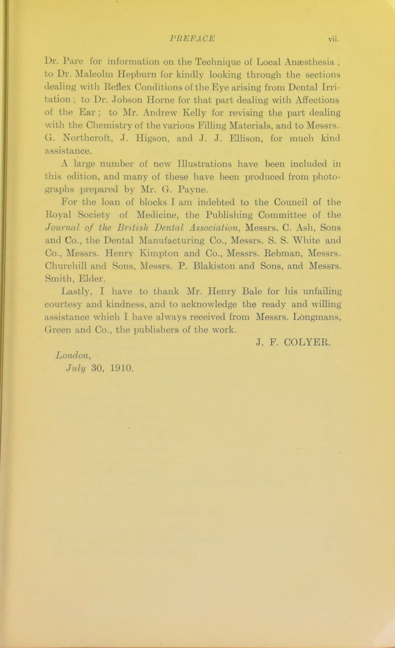 Dr. Pare for information on the Technique of Local Anaesthesia ; to Dr. Malcolm Hephurn for kindly looking through the sections (.lealing with Reflex Conditions of the Eye arising from Dental Irri- tation ; to Dr. Johson Horne for that part dealing with Affections of the Ear ; to Mr. Andrew Kelly for revising the part dealing with the Chemistry of the various Filling Materials, and to Messrs. G. Northcroft, J. Higson, and J. J. Ellison, for much kind assistance. A large number of new Illustrations have been included in this edition, and many of these have been produced from photo- graphs prepared by Mr. G. Payne. For the loan of blocks I am indebted to the Council of the Royal Society of Medicine, the Publishing Committee of the Journal of the British Dental Association, Messrs. C. Ash, Sons and Co., the Dental Manufacturing Co., Messrs. S. S. White and Co., Messrs. Henry Kimpton and Co., Messrs. Rebman, Messrs. Churchill and Sons, Messrs. P. Blakiston and Sons, and Messrs. Smith, Elder. Lastly, I have to thank Mr. Henry Bale for his unfailing courtesy and kindness, and to acknowledge the ready and willing assistance which I have always received from Messrs. Longmans, Green and Co., the publishers of the work. J. F. COLYER. London, July 30, 1910.