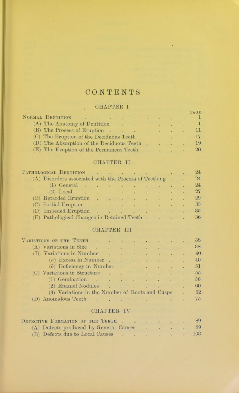 CONTENTS CHAPTER I PAGE Normal Dentition 1 (A) The Anatomy of Dentition 1 (B) The Process of Eruption 11 (C) The Eruption of the Deciduous Teeth .... 17 (D) The Absorption of the Deciduous Teeth .... 19 (E) The Eruption of the Permanent Teeth .... 20 CHAPTER II Pathological Dentition 24 (A) Disorders associated with the Process of Teething . . 24 (1) General 24 (2) Local 27 (B) Retarded Eruption 29 (C) Partial Eruption ........ 33 (D) Impeded Eruption 35 (E) Pathological Changes in Retained Teeth .... 36 CHAPTER III Variations of the Teeth (A) (B) (O (D) Variations in Size Variations in Number (a) Excess in Number . (b) Deficiency in Number Variations in Structure (1) Gemination (2) Enamel Nodules (3) Variations in the Number Anomalous Teeth of Roots and Cusp CHAPTER IV Defective Formation of the Teeth 89 (A) Defects produced by General Causes .... 89 (B) Defects due to Local Causes 103