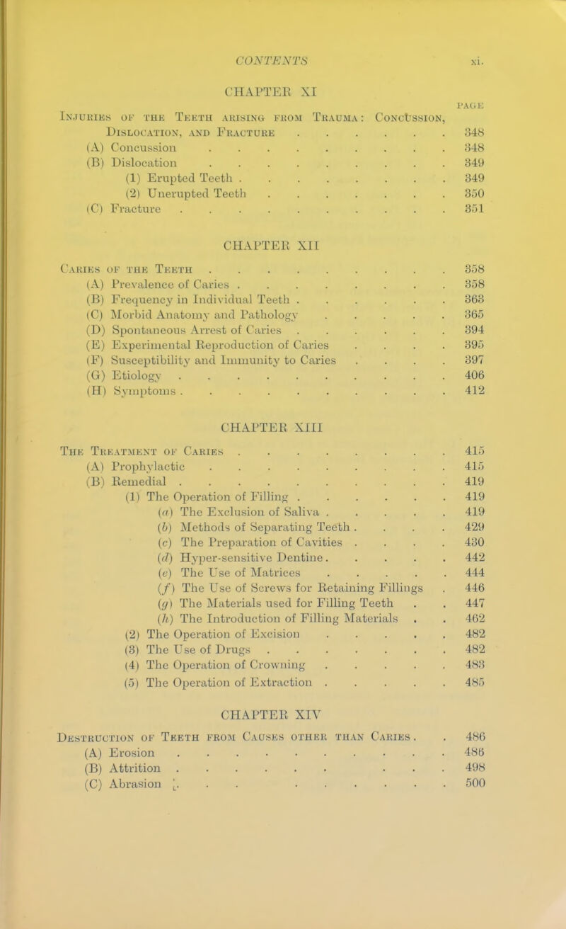 CHAPTER XI PAG E Injuries os the Teeth arising from Trauma: Concussion, Dislocation, and Fracture 848 (A) Concussion ......... 848 (B) Dislocation 349 (1) Erupted Teeth 349 (2) Unerupted Teetli 350 (C) Fracture 351 CHAPTER XII Caries of the Teeth 358 (A) Prevalence of Caries 358 (B) Frequency in Individual Teeth ...... 363 (C) Morbid Anatomy and Pathology ..... 365 (D) Spontaneous Arrest of Caries ...... 394 (E) Experimental Reproduction of Caries .... 395 (F) Susceptibility and Immunity to Caries .... 397 (G) Etiology 406 (H) Symptoms 412 CHAPTER XIII The Treatment of Caries 415 (A) Prophylactic 415 (B) Remedial 419 (1) The Operation of Filling 419 (<?) The Exclusion of Saliva 419 (b) Methods of Separating Teeth .... 429 (c) The Preparation of Cavities .... 430 (d) Hyper-sensitive Dentine 442 (e) The Use of Matrices 444 (/) The Use of Screws for Retaining Fillings . 446 ((/) The Materials used for Filling Teeth . . 447 (7t) The Introduction of Filling Materials . . 462 (2) The Operation of Excision 482 (3) The Use of Drugs 482 (4) The Operation of Crowning 483 (5) The Operation of Extraction 485 CHAPTER XIV Destruction of Teeth from Causes othkr than Caries. . 486 (A) Erosion 486 (B) Attrition ... 498 (C) Abrasion . . 500