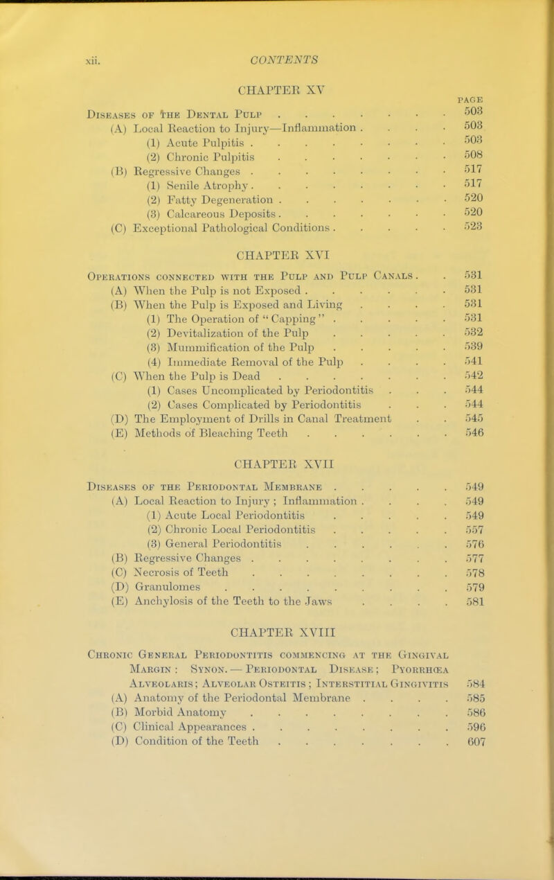 CHAPTER XV PAGE Diseases of the Dental Pulp 503 (A) Local Reaction to Injury—Inflammation . 503 (1) Acute Pulpitis 503 (2) Chronic Pulpitis 508 (B) Regressive Changes 517 (1) Senile Atrophy 517 (2) Fatty Degeneration 520 (3) Calcareous Deposits ....... 520 (C) Exceptional Pathological Conditions 523 CHAPTER XVI Operations connected with the Pulp and Pulp Canals . . 531 (A) When the Pulp is not Exposed 531 (B) When the Pulp is Exposed and Living . . . .531 (1) The Operation of  Capping  531 (2) Devitalization of the Pulp 532 (3) Mummification of the Pulp 539 (4) Immediate Removal of the Pulp .... 541 (C) When the Pulp is Dead 542 (1) Cases Uncomplicated by Periodontitis . . . 544 (2) Cases Complicated by Periodontitis . . . 544 (D) The Employment of Drills in Canal Treatment . . 545 (E) Methods of Bleaching Teeth 546 CHAPTER XVII Diseases of the Periodontal Membrane 549 (A) Local Reaction to Injury ; Inflammation .... 549 (1) Acute Local Periodontitis ..... 549 (2) Chronic Local Periodontitis ..... 557 (3) General Periodontitis ...... 576 (B) Regressive Changes ........ 577 (0) Necrosis of Teeth 578 (D) Granulomes o79 (E) Anchylosis of the Teeth to the Jaws .... 581 CHAPTER XVIII Chronic General Periodontitis commencing at the Gingival Margin: Synon. — Periodontal Disease; Pyorrhola Alveolaris; Alveolar Osteitis ; Interstitial Gingivitis 584 (A) Anatomy of the Periodontal Membrane .... ;>85 (B) Morbid Anatomy 586 (C) Clinical Appearances ........ 590 (D) Condition of the Teeth 607