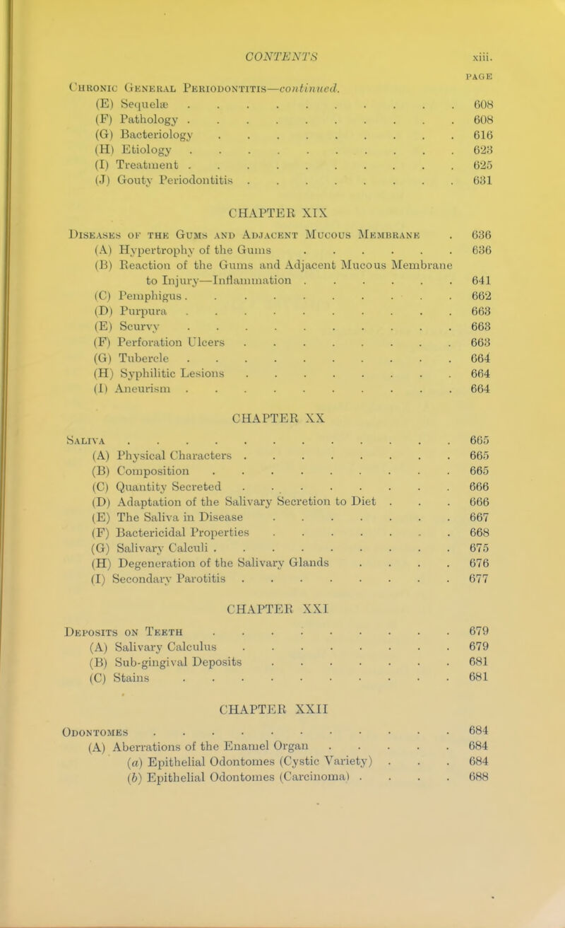 PAGE Chronic General Periodontitis—continued. (E) Sequelae 608 (F) Pathology 608 (G) Bacteriology 616 (H) Etiology 623 (I) Treatment .......... 625 (J) Gouty Periodontitis ........ 631 CHAPTER XIX Diseases ok the Gums and Adjacent Mucous Membrane . 636 (A) Hypertrophy of the Gums ...... 636 (B) Reaction of the Gums and Adjacent Mucous Membrane to Injury—Inflammation . . . . . .641 (C) Pemphigus .662 (D) Purpura 663 (E) Scurvy r,, • .663 (F) Perforation Ulcers 663 (G) Tubercle 664 (H) Syphilitic Lesions 664 (I) Aneurism .......... 664 CHAPTER XX Saliva 6(1) (A) Physical Characters 665 (B) Composition ......... 665 (C) Quantity Secreted . . . . . . . . 666 (D) Adaptation of the Salivary Secretion to Diet . . . 666 (E) The Saliva in Disease 667 (F) Bactericidal Properties 668 (G) Salivary Calculi 675 (H) Degeneration of the Salivary Glands .... 676 (I) Secondary Parotitis 677 CHAPTER XXI Deposits on Teeth .... (A) Salivary Calculus (B) Sub-gingival Deposits (C) Stains CHAPTER XXII Odontomes 684 (A) Aberrations of the Enamel Organ 684 (a) Epithelial Odontomes (Cystic Variety) . . . 684 (6) Epithelial Odontomes (Carcinoma) .... 688 679 679 681 681