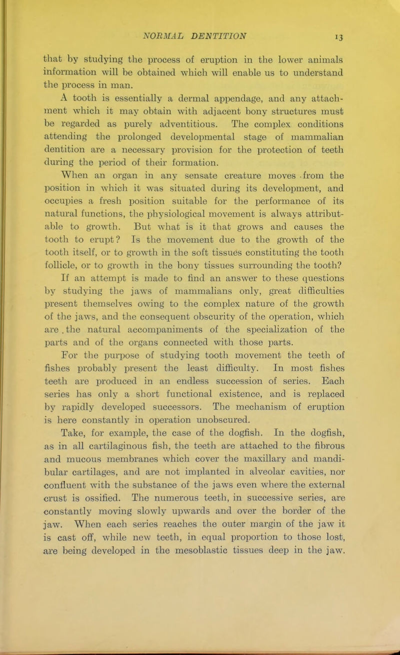 >3 that by studying the process of eruption in the lower animals information will he obtained which will enable us to understand the process in man. A tooth is essentially a dermal appendage, and any attach- ment which it may obtain with adjacent bony structures must be regarded as purely adventitious. The complex conditions attending the prolonged developmental stage of mammalian dentition are a necessary provision for the protection of teeth during the period of their formation. When an organ in any sensate creature moves from the position in wliicb it was situated during its development, and occupies a fresh position suitable for the performance of its natural functions, the physiological movement is always attribut- able to growth. But what is it that grows and causes the tooth to erupt? Is the movement due to the growth of the tooth itself, or to growth in the soft tissues constituting the tooth follicle, or to growth in the bony tissues surrounding the tooth? If an attempt is made to find an answer to these questions by studying the jaws of mammalians only, great difficulties present themselves owing to the complex nature of the growth of the jaws, and the consequent obscurity of the operation, which are . the natural accompaniments of the specialization of the parts and of the organs connected with those parts. For the purpose of studying tooth movement the teeth of fishes probably present the least difficulty. In most fishes teeth are produced in an endless succession of series. Each series has only a short functional existence, and is replaced by rapidly developed successors. The mechanism of eruption is here constantly in operation unobscured. Take, for example, the case of the dogfish. In the dogfish, as in all cartilaginous fish, the teeth are attached to the fibrous and mucous membranes which cover the maxillary and mandi- bular cartilages, and are not implanted in alveolar cavities, nor confluent with the substance of the jaws even where the external crust is ossified. The numerous teeth, in successive series, are constantly moving slowly upwards and over the border of the jaw. When each series reaches the outer margin of the jaw it is cast off, while new teeth, in equal proportion to those lost, are being developed in the mesoblastic tissues deep in the jaw.