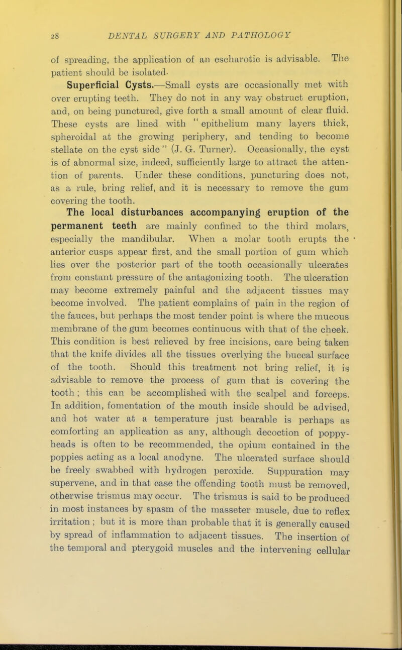 of spreading, the application of an escharotic is advisable. The patient should be isolated- Superficial Cysts.—Small cysts are occasionally met with over erupting teeth. They do not in any way obstruct eruption, and, on being punctured, give forth a small amount of clear fluid. These cysts are lined with  epithelium many layers thick, spheroidal at the growing periphery, and tending to become stellate on the cyst side (J. G. Turner). Occasionally, the cyst is of abnormal size, indeed, sufficiently large to attract the atten- tion of parents. Under these conditions, puncturing does not, as a rule, bring relief, and it is necessary to remove the gum covering the tooth. The local disturbances accompanying eruption of the permanent teeth are mainly confined to the third molars, especially the mandibular. When a molar tooth erupts the anterior cusps appear first, and the small portion of gum which lies over the posterior part of the tooth occasionally ulcerates from constant pressure of the antagonizing tooth. The ulceration may become extremely painful and the adjacent tissues may become involved. The patient complains of pain in the region of the fauces, but perhaps the most tender point is where the mucous membrane of the gum becomes continuous with that of the cheek. This condition is best relieved by free incisions, care being taken that the knife divides all the tissues overlying the buccal surface of the tooth. Should this treatment not bring relief, it is advisable to remove the process of gum that is covering the tooth ; this can be accomplished with the scalpel and forceps. In addition, fomentation of the mouth inside should be advised, and hot water at a temperature just bearable is perhaps as comforting an application as any, although decoction of poppy- heads is often to be recommended, the opium contained in the poppies acting as a local anodyne. The ulcerated surface should be freely swabbed with hydrogen peroxide. Suppuration may supervene, and in that case the offending tooth must be removed, otherwise trismus may occur. The trismus is said to be produced in most instances by spasm of the masseter muscle, due to reflex irritation ; but it is more than probable that it is generally caused by spread of inflammation to adjacent tissues. The insertion of the temporal and pterygoid muscles and the intervening cellular
