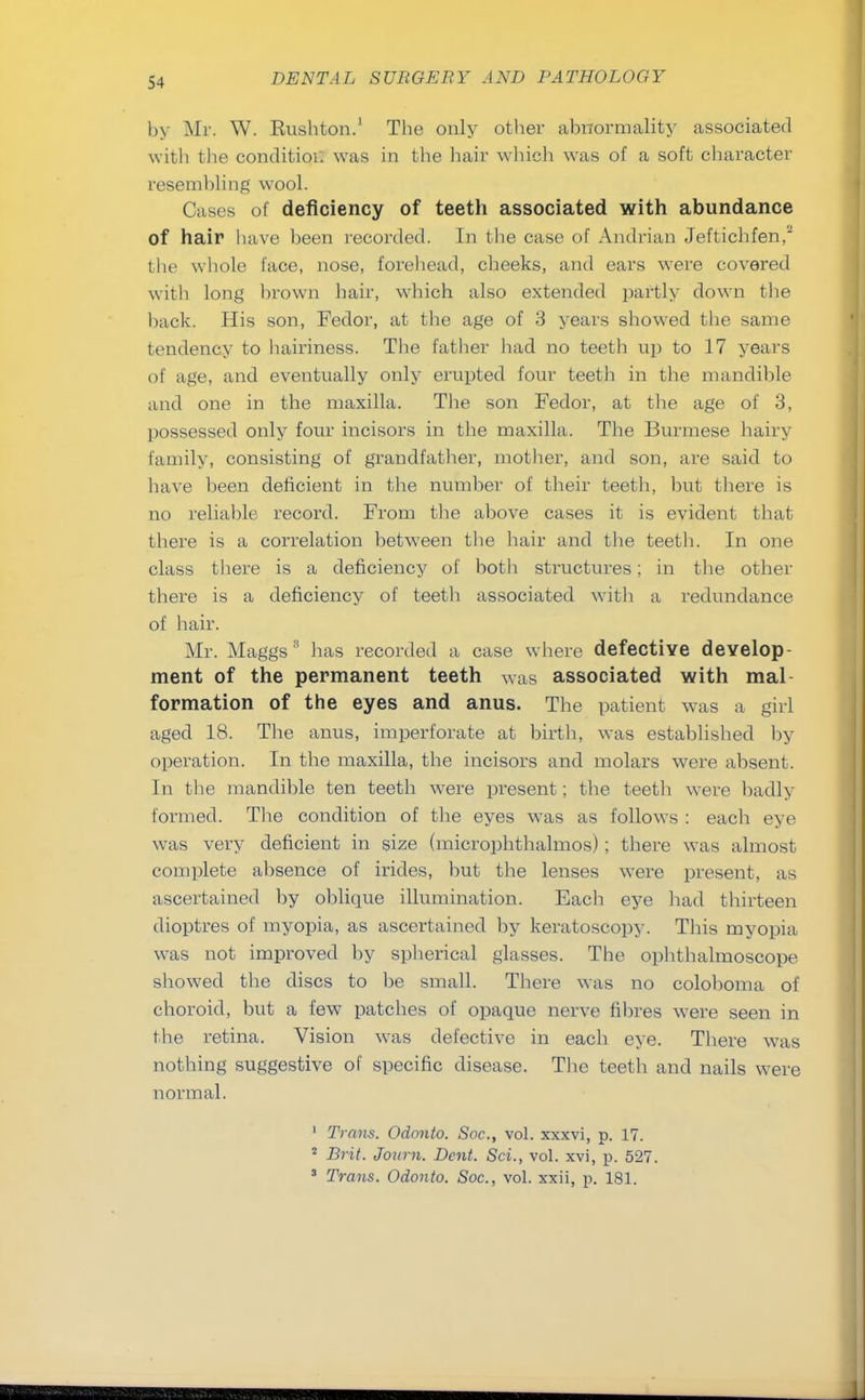 by Mr. W. Rushton.1 The only other abnormality associated with the condition was in the hair which was of a soft character resembling wool. Cases of deficiency of teeth associated with abundance of hair have been recorded. In the case of Andrian Jeftichfen,2 the whole face, nose, forehead, cheeks, and ears were covered with long blown hair, which also extended partly down the back. His son, Fedor, at the age of 3 years showed the same tendency to hairiness. The father had no teeth up to 17 years of age, and eventually only erupted four teeth in the mandible and one in the maxilla. The son Fedor, at the age of 3, possessed only four incisors in the maxilla. The Burmese hairy family, consisting of grandfather, mother, and son, are said to have been deficient in the number of their teeth, but there is no reliable record. From the above cases it is evident that there is a correlation between the hair and the teeth. In one class there is a deficiency of both structures; in the other there is a deficiency of teeth associated with a redundance of hair. Mr. Maggs3 has recorded a case where defective develop- ment of the permanent teeth was associated with mal formation of the eyes and anus. The patient was a girl aged 18. The anus, imperforate at birth, was established by operation. In the maxilla, the incisors and molars were absent. In the mandible ten teeth were present; the teeth were badly formed. The condition of the eyes was as follows : each eye was very deficient in size (microphthalmos); there was almost complete absence of irides, but the lenses were present, as ascertained by oblique illumination. Each eye had thirteen dioptres of myopia, as ascertained by keratoscopy. This myopia was not improved by spherical glasses. The ophthalmoscope showed the discs to be small. There was no coloboma of choroid, but a few patches of opaque nerve fibres were seen in the retina. Vision was defective in each eye. There was nothing suggestive of specific disease. The teeth and nails were normal. 1 Trans. Odonto. Soc, vol. xxxvi, p. 17. 2 Brit. Jonm. Dent. Sci., vol. xvi, p. 527. 3 Trans. Odonto. Soc, vol. xxii, p. 181.