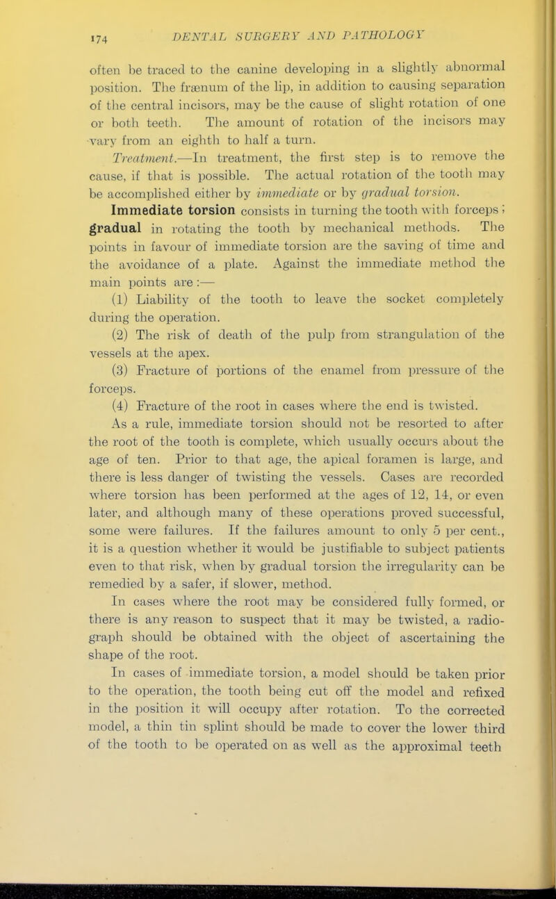 often be traced to the canine developing in a slightly abnormal position. The frgenum of the lip, in addition to causing separation of the central incisors, may be the cause of slight rotation of one or both teeth. The amount of rotation of the incisors may vary from an eighth to half a turn. Treatment.—In treatment, the first step is to remove the cause, if that is possible. The actual rotation of the tooth may be accomplished either by immediate or by gradual torsion. Immediate torsion consists in turning the tooth with forceps I gradual in rotating the tooth by mechanical methods. The points in favour of immediate torsion are the saving of time and the avoidance of a plate. Against the immediate method the main points are :— (1) Liability of the tooth to leave the socket completely during the operation. (2) The risk of death of the pulp from strangulation of the vessels at the apex. (3) Fracture of portions of the enamel from pressure of the forceps. (4) Fracture of the root in cases where the end is twisted. As a rule, immediate torsion should not be resorted to after the root of the tooth is complete, which usually occurs about the age of ten. Prior to that age, the apical foramen is large, and there is less danger of twisting the vessels. Cases are recorded where torsion has been performed at the ages of 12, 14, or even later, and although many of these operations proved successful, some were failures. If the failures amount to only 5 per cent., it is a question whether it would be justifiable to subject patients even to that risk, when by gradual torsion the irregularity can be remedied by a safer, if slowrer, method. In cases where the root may be considered fully formed, or there is any reason to suspect that it may be twisted, a radio- graph should be obtained with the object of ascertaining the shape of the root. In cases of immediate torsion, a model should be taken prior to the operation, the tooth being cut off the model and refixed in the position it will occupy after rotation. To the corrected model, a thin tin splint should be made to cover the lower third of the tooth to be operated on as well as the approximal teeth
