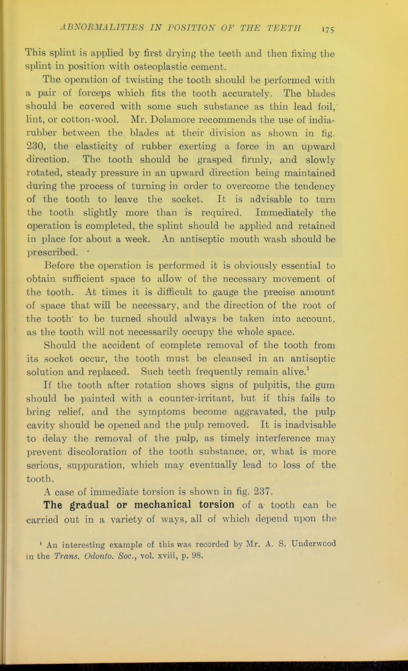 This splint is applied by first drying the teeth and then fixing the splint in position with osteoplastic cement. The operation of twisting the tooth should he performed with a pair of forceps which fits the tooth accurately. The blades should be covered with some such substance as thin lead foil, lint, or cotton-wool. Mr. Dolamore recommends the use of india- rubber between the blades at their division as shown in fig. 230, the elasticity of rubber exerting a force in an upward direction. The tooth should be grasped firmly, and slowly rotated, steady pressure in an upward direction being maintained during the process of turning in order to overcome the tendency of the tooth to leave the socket. It is advisable to turn the tooth slightly more than is required. Immediately the operation is completed, the splint should be applied and retained in place for about a week. An antiseptic mouth wash should be prescribed. ■ Before the operation is performed it is obviously essential to obtain sufficient space to allow of the necessary movement of the tooth. At times it is difficult to gauge the precise amount of space that will be necessary, and the direction of the root of the tooth' to be turned should always be taken into account, as the tooth will not necessarily occupy the whole space. Should the accident of complete removal of the tooth from its socket occur, the tooth must be cleansed in an antiseptic solution and replaced. Such teeth frequently remain alive.1 If the tooth after rotation shows signs of pulpitis, the gum should be painted with a counter-irritant, but if this fails to bring relief, and the symptoms become aggravated, the pulp cavity should be opened and the pulp removed. It is inadvisable to delay the removal of the pulp, as timely interference may prevent discoloration of the tooth substance, or, what is more serious, suppuration, which may eventually lead to loss of the tooth. A case of immediate torsion is shown in fig. 237. The gradual or mechanical torsion of a tooth can be carried out in a variety of ways, all of which depend upon the 1 An interesting example of this was recorded by Mr. A. S. Underwood in the Trans. Odonto. Soc, vol. xviii, p. 98.