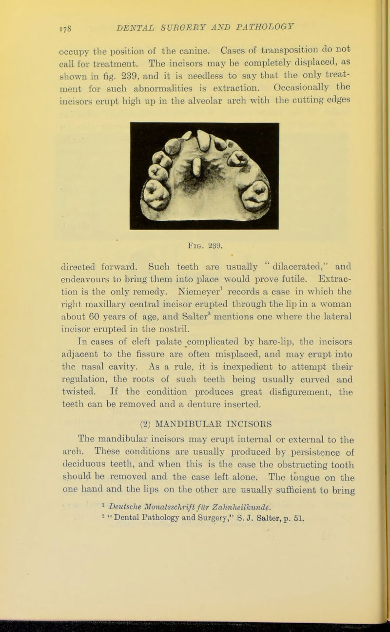 occupy the position of the canine. Cases of transposition do not call for treatment. The incisors may he completely displaced, as shown in fig. 239, and it is needless to say that the only treat- ment for such abnormalities is extraction. Occasionally the incisors erupt high up in the alveolar arch with the cutting edges Fig. 239. directed forward. Such teeth are usually  dilacerated, and endeavours to bring them into place would prove futile. Extrac- tion is the only remedy. Niemeyer' records a case in which the right maxillary central incisor erupted through the lip in a woman about 60 years of age, and Salter2 mentions one where the lateral incisor erupted in the nostril. In cases of cleft palate complicated by hare-lip, the incisors adjacent to the fissure are often misplaced, and may erupt into the nasal cavity. As a rule, it is inexpedient to attempt their regulation, the roots of such teeth being usually curved and twisted. If the condition produces great disfigurement, the teeth can be removed and a denture inserted. (2; MANDIBULAR INCISORS The mandibular incisors may erupt internal or external to the arch. These conditions are usually produced by persistence of deciduous teeth, and when this is the case the obstructing tooth should be removed and the case left alone. The tongue on the one hand and the lips on the other are usually sufficient to bring 1 Deutsche Monatsschrift filr Zahnhcilkunde. 2  Dental Pathology and Surgery, S. J. Salter, p. 51.