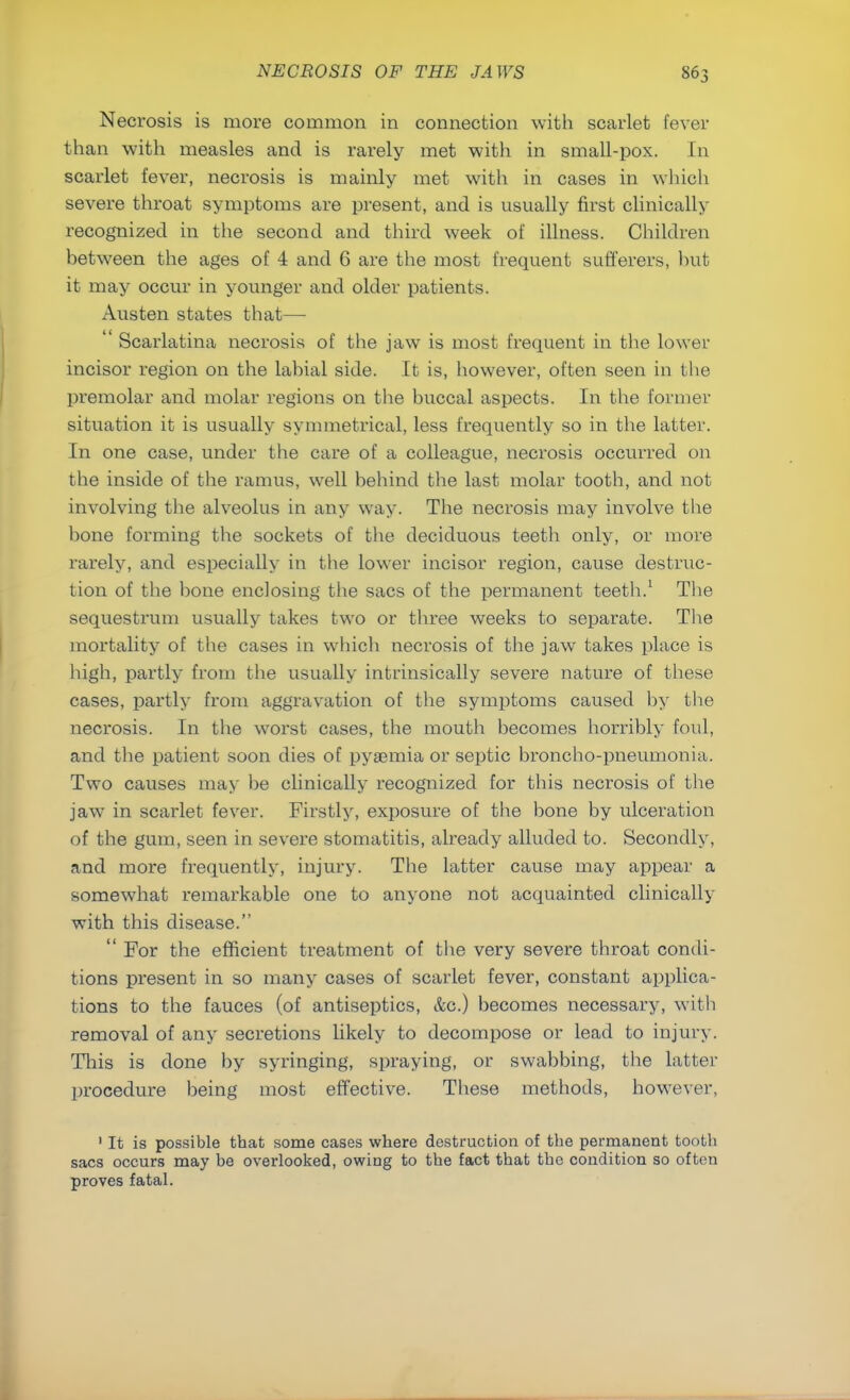 Necrosis is more common in connection with scarlet fever than with measles and is rarely met with in small-pox. In scarlet fever, necrosis is mainly met with in cases in which severe throat symptoms are present, and is usually first clinically recognized in the second and third week of illness. Children between the ages of 4 and 6 are the most frequent sufferers, but it may occur in younger and older patients. Austen states that—  Scarlatina necrosis of the jaw is most frequent in the lower incisor region on the labial side. It is, however, often seen in the premolar and molar regions on the buccal aspects. In the former situation it is usually symmetrical, less frequently so in the latter. In one case, under the care of a colleague, necrosis occurred on the inside of the ramus, well behind the last molar tooth, and not involving the alveolus in any way. The necrosis may involve the bone forming the sockets of the deciduous teeth only, or more rarely, and especially in the lower incisor region, cause destruc- tion of the bone enclosing the sacs of the permanent teeth.1 The sequestrum usually takes two or three weeks to separate. The mortality of the cases in which necrosis of the jaw takes place is high, partly from the usually intrinsically severe nature of these cases, partly from aggravation of the symptoms caused by the necrosis. In the worst cases, the mouth becomes horribly foul, and the patient soon dies of pyaemia or septic broncho-pneumonia. Two causes may be clinically recognized for this necrosis of the jaw in scarlet fever. Firstly, exposure of the bone by ulceration of the gum, seen in severe stomatitis, already alluded to. Secondly, and more frequently, injury. The latter cause may appear a somewhat remarkable one to anyone not acquainted clinically with this disease.  For the efficient treatment of the very severe throat condi- tions present in so many cases of scarlet fever, constant applica- tions to the fauces (of antiseptics, &c.) becomes necessary, with removal of any secretions likely to decompose or lead to injury. This is done by syringing, spraying, or swabbing, the latter procedure being most effective. These methods, however, 1 It is possible that some cases where destruction of the permanent tooth sacs occurs may be overlooked, owing to the fact that the condition so often proves fatal.