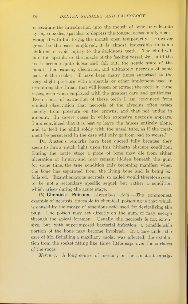 necessitate the introduction into the mouth of bone or vulcanite syringe nozzles, spatulas to depress the tongue, occasionally a cork wrapped with lint to gag the mouth open temporarily. However great be the care employed, it is almost impossible in some children to avoid injury to the deciduous teeth. The child will bite the spatula or the nozzle of the feeding vessel, &c, until the teeth become quite loose and fall out, the septic state of the mouth then causing ulceration, and ultimately necrosis of some part of the socket. I have been many times surprised at the very slight pressure with a spatula, or other implement used in examining the throat, that will loosen or extract the teeth in these cases, even when employed with the greatest care and gentleness. Even short of extraction of these teeth I am convinced from clinical observation that necrosis of the alveolus often arises merely from pressure on the crowns, and that not undue in amount. In severe cases in which extensive necrosis appears, I am convinced that it is best to leave the fauces entirely alone, and to feed the child solely with the nasal tube, as if the treat- ment be persevered in the case will only go from bad to worse. Dr. Austen's remarks have been quoted fully because they seem to throw much light upon this hitherto obscure condition. During the acute stage a piece of bone may die from either ulceration or injury, and may remain hidden beneath the gum for some time, the true condition only becoming manifest when the bone lias separated from the living bone and is being ex- foliated. Exanthematous necrosis so called would therefore seem to he not a secondary specific sequel, but rather a condition which arises during the acute stage. (b) Chemical Poisons.—Arsenious Acid.—The commonest example of necrosis traceable to chemical poisoning is that which is caused by the escape of arsenious acid used for devitalizing the pulp. The poison may act directly on the gum, or may escape through the apical foramen. Usually, the necrosis is not exten- sive, but, with superimposed bacterial infection, a considerable portion of the bone may become involved. In a case under the care of Mr. Schelling a maxillary molar was affected, the exfolia- tion from the socket fitting like three little caps over the surfaces of the roots. Mercury.—A long course of mercury or the constant inhala-