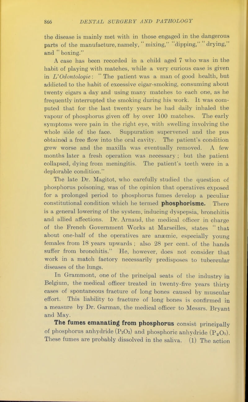 the disease is mainly met with in those engaged in the dangerous parts of the manufacture, namely,  mixing, dipping,  drying, and  hoxing. A case has been recorded in a child aged 7 who was in the habit of playing with matches, while a very curious case is given in L'Odontologie : The patient was a man of good health, but addicted to the habit of excessive cigar-smoking, consuming about twenty cigars a day and using many matches to each one, as he frequently interrupted the smoking during His work. It was com- puted that for the last twenty years he had daily inhaled the vapour of phosphorus given oft' by over 100 matches. The early symptoms were pain in the right eye, with swelling involving the whole side of the face. Suppuration supervened and the pus obtained a free flow into the oral cavity. The patient's condition grew worse and the maxilla was eventually removed. A few months later a fresh operation was necessary ; but the patient collapsed, dying from meningitis. The patient's teeth were in a deplorable condition. The late Dr. Magitot, who carefully studied the question of phosphorus poisoning, was of the opinion that operatives exposed for a prolonged period to phosphorus fumes develop a peculiar constitutional condition which he termed phosphorisme. There is a general lowering of the system, inducing dyspepsia, bronchitis and allied affections. Dr. Arnaud, the medical officer in charge of the French Government Works at Marseilles, states  that about one-half of the operatives are anaemic, especially young females from 18 years upwards ; also 28 per cent, of the hands suffer from bronchitis. He, however, does not consider that work in a match factory necessarily predisposes to tubercular diseases of the lungs. In Grammont, one of the principal seats of the industry in Belgium, the medical officer treated in twenty-five years thirty cases of spontaneous fracture of long bones caused by muscular effort. This liability to fracture of long bones is confirmed in a measure by Dr. Garman, the medical officer to Messrs. Bryant and May. The fumes emanating from phosphorus consist principally of phosphorus anhydride (P2O3) and phosphoric anhydride (P20:s). These fumes are probably dissolved in the saliva. (1) The action
