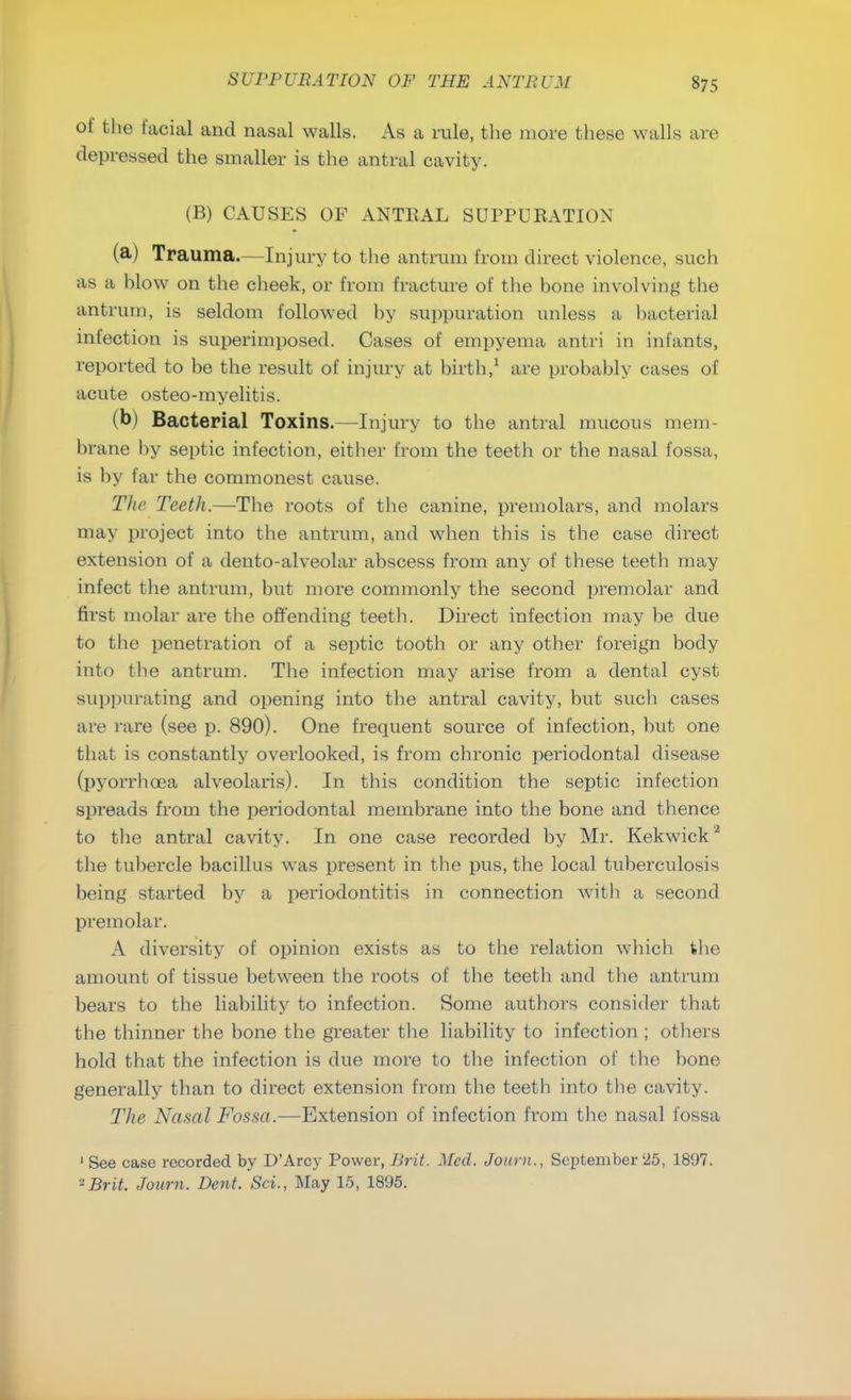 of the facial and nasal walls. As a rule, the more these walls are depressed the smaller is the antral cavity. (B) CAUSES OF ANTRAL SUPPURATION (a) Trauma.—Injury to the antrum from direct violence, such as a blow on the cheek, or from fracture of the bone involving the antrum, is seldom followed by suppuration unless a bacterial infection is superimposed. Cases of empyema antri in infants, reported to be the result of injury at birth,1 are probably cases of acute osteo-myelitis. (b) Bacterial Toxins.—Injury to the antral mucous mem- brane by septic infection, either from the teeth or the nasal fossa, is by far the commonest cause. The Teeth.—The roots of the canine, premolars, and molars may project into the antrum, and when this is the case direct extension of a dento-alveolar abscess from any of these teeth may infect the antrum, but more commonly the second premolar and first molar are the offending teeth. Direct infection may be due to the penetration of a septic tooth or any other foreign body into the antrum. The infection may arise from a dental cyst suppurating and opening into the antral cavity, but such cases are rare (see p. 890). One frequent source of infection, but one that is constantly overlooked, is from chronic periodontal disease (pyorrhoea alveolaris). In this condition the septic infection spreads from the periodontal membrane into the bone and thence to the antral cavity. In one case recorded by Mr. Kekwick2 the tubercle bacillus was present in the pus, the local tuberculosis being started by a periodontitis in connection with a second premolar. A diversity of opinion exists as to the relation which the amount of tissue between the roots of the teeth and the antrum bears to the liability to infection. Some authors consider that the thinner the bone the greater the liability to infection ; others hold that the infection is due more to the infection of the bone generally than to direct extension from the teeth into the cavity. The Nasal Fossa.—Extension of infection from the nasal fossa 1 See case recorded by D'Arcy Power, Brit. Med. Journ., September 25, 1897. -Brit. Journ. Dent. Sci., May 15, 1895.
