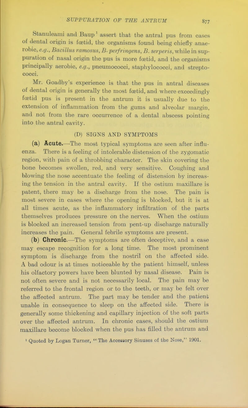 Stanuleami and Baup 1 assert that the antral pus from cases of dental origin is foetid, the organisms found being chiefly anae- robic, e.g., Bacillus ramosus, B. perfringens, B. serperis, while in sup- puration of nasal origin the pus is more foetid, and the organisms principally aerobic, e.g., pneumococci, staphylococci, and strepto- cocci. Mr. Goadby's experience is that the pus in antral diseases of dental origin is generally the most foetid, and where exceedingly foetid pus is present in the antrum it is usually due to the extension of inflammation from the gums and alveolar margin, and not from the rare occurrence of a dental abscess pointing into the antral cavity. (D) SIGNS AND SYMPTOMS (a) Acute.—The most typical symptoms are seen after influ- enza. There is a feeling of intolerable distension of the zygomatic region, with pain of a throbbing character. The skin covering the bone becomes swollen, red, and very sensitive. Coughing and blowing the nose accentuate the feeling of distension by increas- ing the tension in the antral cavity. If the ostium maxillare is patent, there may be a discharge from the nose. The pain is most severe in cases where the opening is blocked, but it is at all times acute, as the inflammatory infiltration of the parts themselves produces pressure on the nerves. When the ostium is blocked an increased tension from pent-up discharge naturally increases the pain. General febrile symptoms are present. (b) Chronic—The symptoms are often deceptive, and a case may escape recognition for a long time. The most prominent symptom is discharge from the nostril on the affected side. A bad odour is at times noticeable by the patient himself, unless his olfactory powers have been blunted by nasal disease. Pain is not often severe and is not necessarily local. The pain may be referred to the frontal region or to the teeth, or may be felt over the affected antrum. The part may be tender and the patient unable in consequence to sleep on the affected side. There is generally some thickening and capillary injection of the soft parts over the affected antrum. In chronic cases, should the ostium maxillare become blocked when the pus has filled the antrum and 1 Quoted by Logan Turner,  The Accessory Sinuses of the Nose, 1901.