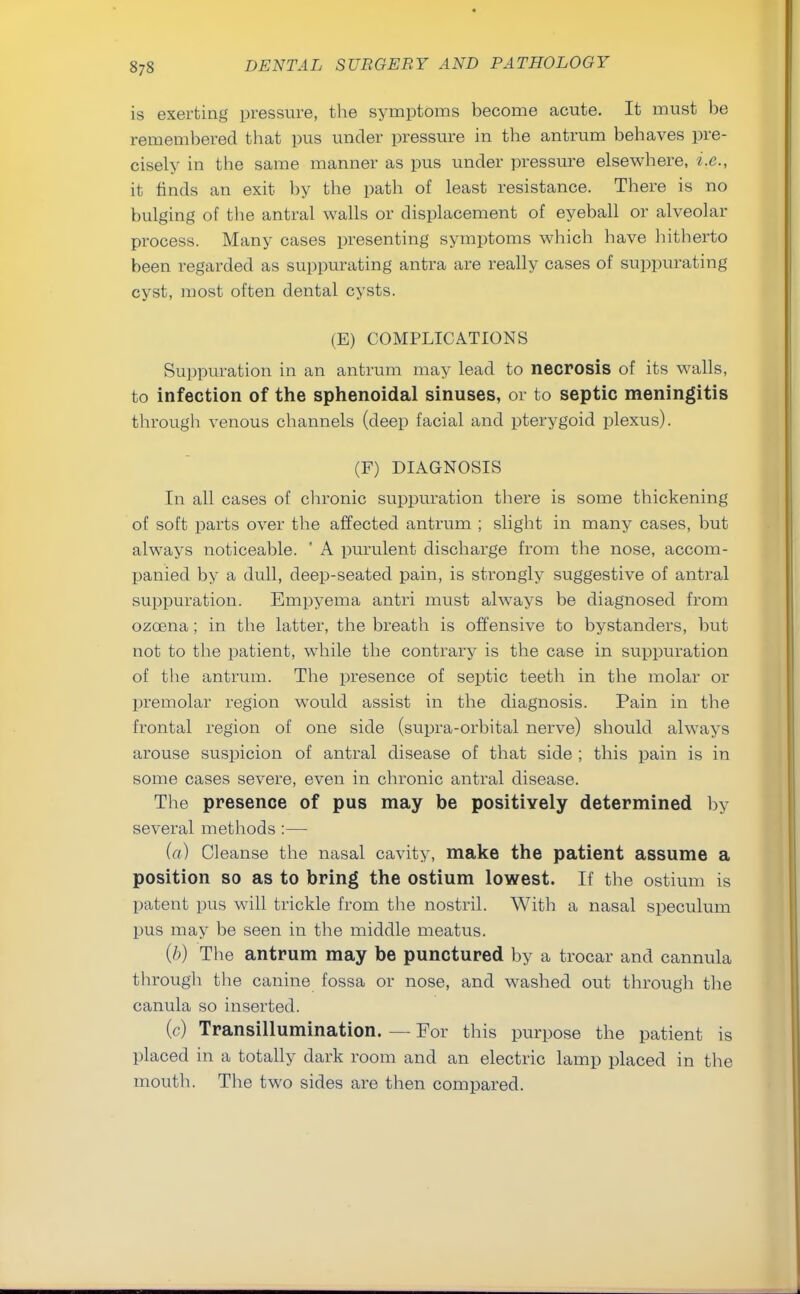 is exerting pressure, the symptoms become acute. It must be remembered that pus under pressure in the antrum behaves pre- cisely in the same manner as pus under pressure elsewhere, i.e., it finds an exit by the path of least resistance. There is no bulging of the antral walls or displacement of eyeball or alveolar process. Many cases presenting symptoms which have hitherto been regarded as suppurating antra are really cases of suppurating cyst, most often dental cysts. (E) COMPLICATIONS Suppuration in an antrum may lead to necrosis of its walls, to infection of the sphenoidal sinuses, or to septic meningitis through venous channels (deep facial and pterygoid plexus). (F) DIAGNOSIS In all cases of chronic suppuration there is some thickening of soft parts over the affected antrum ; slight in many cases, but always noticeable. ' A purulent discharge from the nose, accom- panied by a dull, deep-seated pain, is strongly suggestive of antral suppuration. Empyema antri must always be diagnosed from ozcena ; in the latter, the breath is offensive to bystanders, but not to the patient, while the contrary is the case in suppuration of the antrum. The presence of septic teeth in the molar or premolar region would assist in the diagnosis. Pain in the frontal region of one side (supra-orbital nerve) should always arouse suspicion of antral disease of that side ; this pain is in some cases severe, even in chronic antral disease. The presence of pus may be positively determined by several methods:— (a) Cleanse the nasal cavity, make the patient assume a position so as to bring the ostium lowest. If the ostium is patent pus will trickle from the nostril. With a nasal speculum pus may be seen in the middle meatus. (b) The antrum may be punctured by a trocar and cannula through the canine fossa or nose, and washed out through the canula so inserted. (c) Transillumination. — For this purpose the patient is placed in a totally dark room and an electric lamp placed in the mouth. The two sides are then compared.