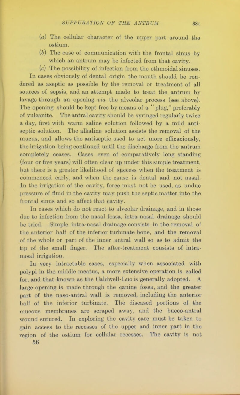 {a) The cellular character of the upper part around the ostium. {b) The ease of communication with the frontal sinus hy which an antrum may be infected from that cavity. (c) The possibility of infection from the ethmoidal sinuses. In cases obviously of dental origin the mouth should be ren- dered as aseptic as possible by the removal or treatment of all sources of sepsis, and an attempt made to treat the antrum by lavage through an opening via the alveolar process (see above). The opening should be kept free by means of a  plug, preferably of vulcanite. The antral cavity should be syringed regularly twice a day, first with warm saline solution followed by a mild anti- septic solution. The alkaline solution assists the removal of the mucus, and allows the antiseptic used to act more efficaciously, the irrigation being continued until the discharge from the antrum completely ceases. Cases even of comparatively long standing (four or five years) will often clear up under this simple treatment, but there is a greater likelihood of success when the treatment is commenced early, and when the cause is dental and not nasal. In the irrigation of the cavity, force must not be used, as undue pressure of fluid in the cavity may push the septic matter into the frontal sinus and so affect that cavity. In cases which do not react to alveolar drainage, and in those due to infection from the nasal fossa, intra-nasal drainage should be tried. Simple intra-nasal drainage consists in the removal of the anterior half of the inferior turbinate bone, and the removal of the whole or part of the inner antral wall so as to admit the tip of the small finger. The after-treatment consists of intra- nasal irrigation. In very intractable cases, especially when associated with polypi in the middle meatus, a more extensive operation is called for, and that known as the Caldwell-Luc is generally adopted. A large opening is made through the canine fossa, and the greater part of the naso-antral wall is removed, including the anterior half of the inferior turbinate. The diseased portions of the mucous membranes are scraped away, and the bucco-antral wound sutured. In exploring the cavity care must be taken to gain access to the recesses of the upper and inner part in the region of the ostium for cellular recesses. The cavity is not 56