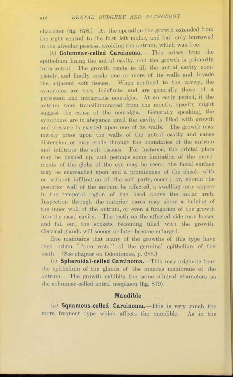 character (fig. 878.) At the operation the growth extended from the light central to the first left molar, and had only burrowed in the alveolar process, avoiding the antrum, which was free. (//) Columnar-celled Carcinoma.—This arises from the epithelium lining the antral cavity, and the growth is primarily intra-antral. The growth tends to fill the antral cavity com- pletely, and finally erode one or more of its walls and invade the adjacent soft tissues. When confined to the cavity, the symptoms are very indefinite and are generally those of a persistent and intractable neuralgia. At an early period, if the antrum were transilluminated from the mouth, opacity might suggest the cause of the neuralgia. Generally speaking, the symptoms are in abeyance until the cavity is filled with growth and pressure is exerted upon one of its walls. The growth may merely press upon the walls of the antral cavity and cause distension, or may erode through the boundaries of the antrum and infiltrate the soft tissues. For instance, the orbital plate may be pushed up, and perhaps some limitation of the move- ments of the globe of the eye may be seen ; the facial surface may be encroached upon and a prominence of the cheek, with or without infiltration of the soft parts, occur; or, should the posterior wall of the antrum be affected, a swelling may appear in the temporal region of the head above the malar arch. Inspection through the anterior nares may show a bulging of the inner wall of the antrum, or even a fungation of the growth into the nasal cavity. The teeth on the affected side may loosen and fall out, the sockets becoming filled with the growth. Cervical glands will sooner or later become enlarged. Eve maintains that many of the growths of this type have their origin  from rests  of the germinal epithelium of the teeth. (See chapter on Odontomes, p. 688.) {<:) Spheroidal-celled Carcinoma.—This may originate from the epithelium of the glands of the mucous membrane of the antrum. The growth exhibits the same clinical characters as the columnar-celled antral neoplasm (fig. 879). Mandible (a) Squamous-celled Carcinoma.—This is very much the more frequent type which affects the mandible. As in the